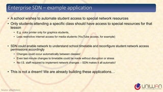 • A school wishes to automate student access to special network resources
• Only students attending a specific class should have access to special resources for that
lesson
• E.g. color printer only for graphics students,
• Less restrictive internet access for media students (YouTube access, for example)
• SDN could enable network to understand school timetable and reconfigure student network access
permissions accordingly
• Changes could occur automatically between classes!
• Even last minute changes to timetable could be made without disruption or stress
• No I.S. staff required to implement network changes – SDN makes it all automatic!
• This is not a dream! We are already building these applications…
Enterprise SDN – example application
Source: alliedtelesis
 