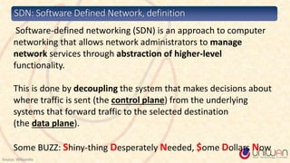SDN: Software Defined Network, definition
Source: Wikipedia
Software-defined networking (SDN) is an approach to computer
networking that allows network administrators to manage
network services through abstraction of higher-level
functionality.
This is done by decoupling the system that makes decisions about
where traffic is sent (the control plane) from the underlying
systems that forward traffic to the selected destination
(the data plane).
Some BUZZ: Shiny-thing Desperately Needed, $ome Dollars Now
 