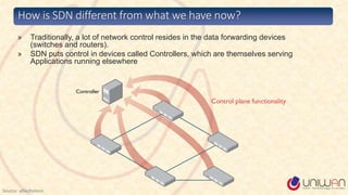 » Traditionally, a lot of network control resides in the data forwarding devices
(switches and routers).
» SDN puts control in devices called Controllers, which are themselves serving
Applications running elsewhere
How is SDN different from what we have now?
Source: alliedtelesis
 