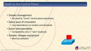 Death to the Control Plane!
• Simpler management
• No need to “invert” control-plane operations
• Faster pace of innovation
• Less dependence on vendors and standards
• Easier interoperability
• Compatibility only in “wire” protocols
• Simpler, cheaper equipment
• Minimal software
Source: Jennifer Rexford @ princeton
 