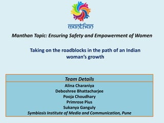 Manthan Topic: Ensuring Safety and Empowerment of Women
Taking on the roadblocks in the path of an Indian
woman’s growth
Team Details
Alina Charaniya
Deboshree Bhattacharjee
Pooja Choudhary
Primrose Pius
Sukanya Ganguly
Symbiosis Institute of Media and Communication, Pune
 