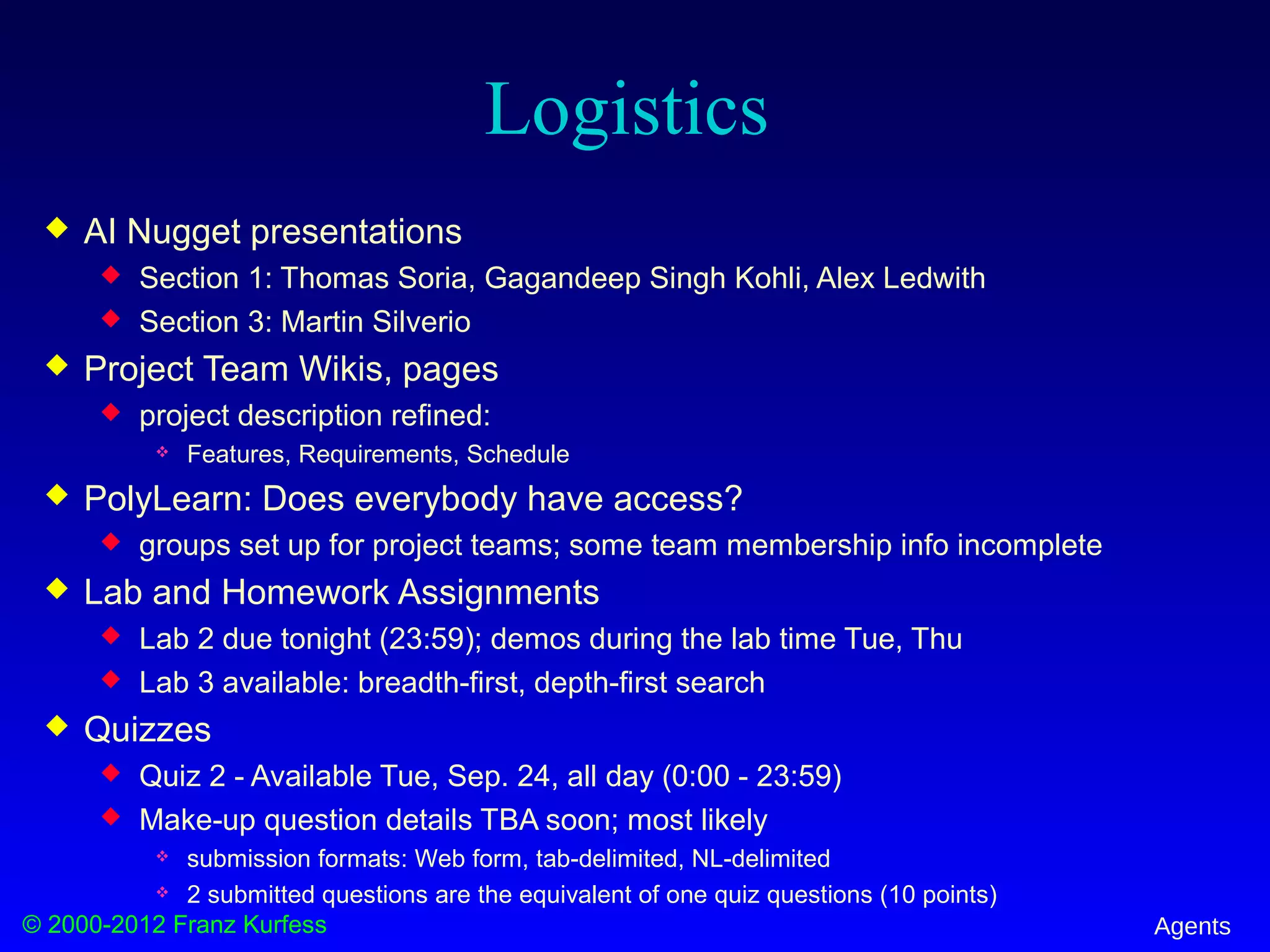 © 2000-2012 Franz Kurfess Agents
Logistics
 AI Nugget presentations
 Section 1: Thomas Soria, Gagandeep Singh Kohli, Alex Ledwith
 Section 3: Martin Silverio
 Project Team Wikis, pages
 project description refined:
 Features, Requirements, Schedule
 PolyLearn: Does everybody have access?
 groups set up for project teams; some team membership info incomplete
 Lab and Homework Assignments
 Lab 2 due tonight (23:59); demos during the lab time Tue, Thu
 Lab 3 available: breadth-first, depth-first search
 Quizzes
 Quiz 2 - Available Tue, Sep. 24, all day (0:00 - 23:59)
 Make-up question details TBA soon; most likely
 submission formats: Web form, tab-delimited, NL-delimited
 2 submitted questions are the equivalent of one quiz questions (10 points)
 