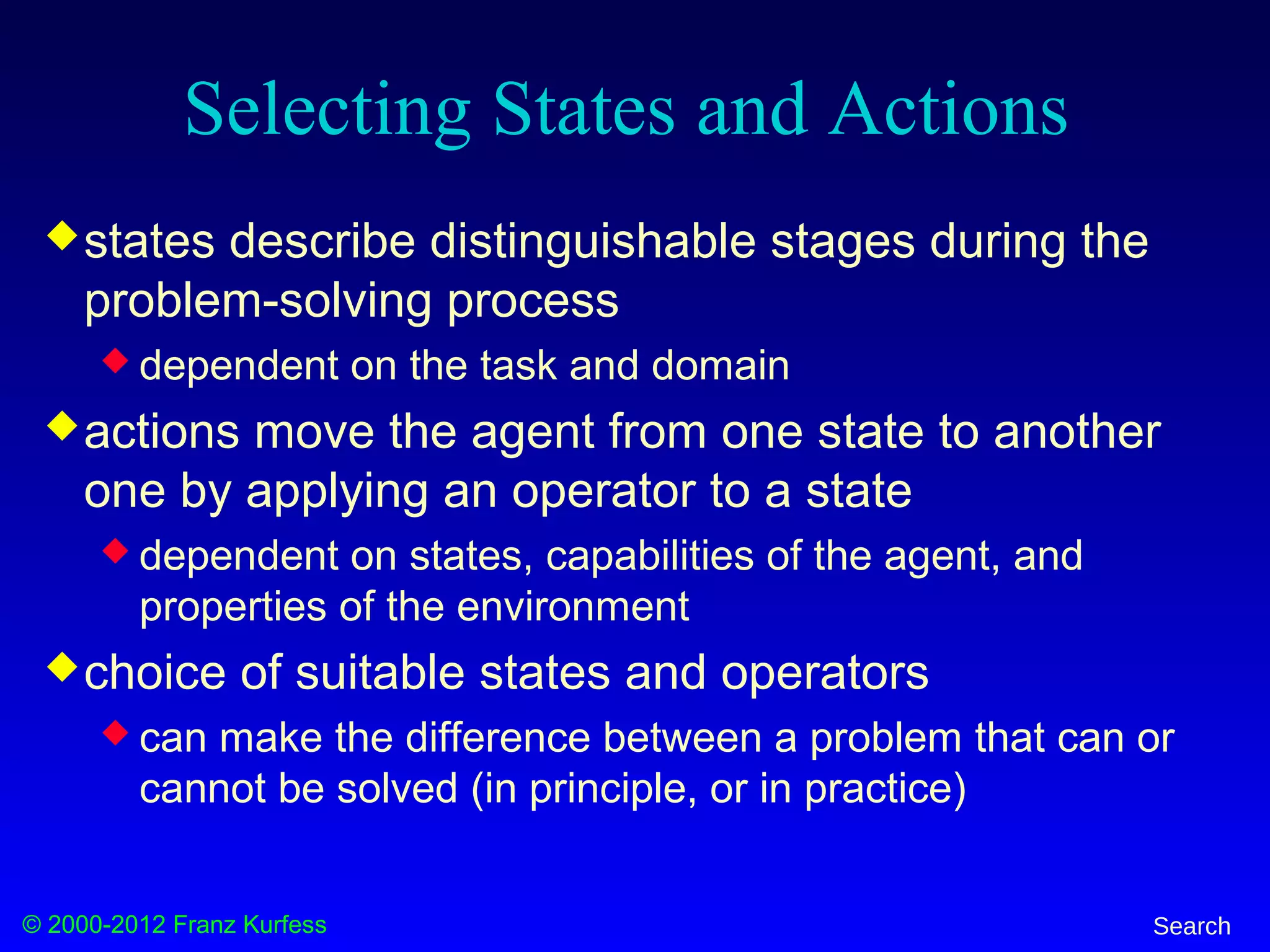 © 2000-2012 Franz Kurfess Search
Selecting States and Actions
states describe distinguishable stages during the
problem-solving process
 dependent on the task and domain
actions move the agent from one state to another
one by applying an operator to a state
 dependent on states, capabilities of the agent, and
properties of the environment
choice of suitable states and operators
 can make the difference between a problem that can or
cannot be solved (in principle, or in practice)
 
