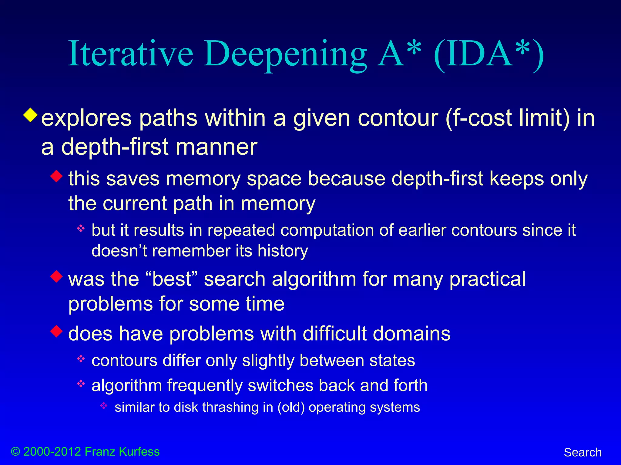© 2000-2012 Franz Kurfess Search
Iterative Deepening A* (IDA*)
explores paths within a given contour (f-cost limit) in
a depth-first manner
 this saves memory space because depth-first keeps only
the current path in memory
 but it results in repeated computation of earlier contours since it
doesn’t remember its history
 was the “best” search algorithm for many practical
problems for some time
 does have problems with difficult domains
 contours differ only slightly between states
 algorithm frequently switches back and forth
 similar to disk thrashing in (old) operating systems
 