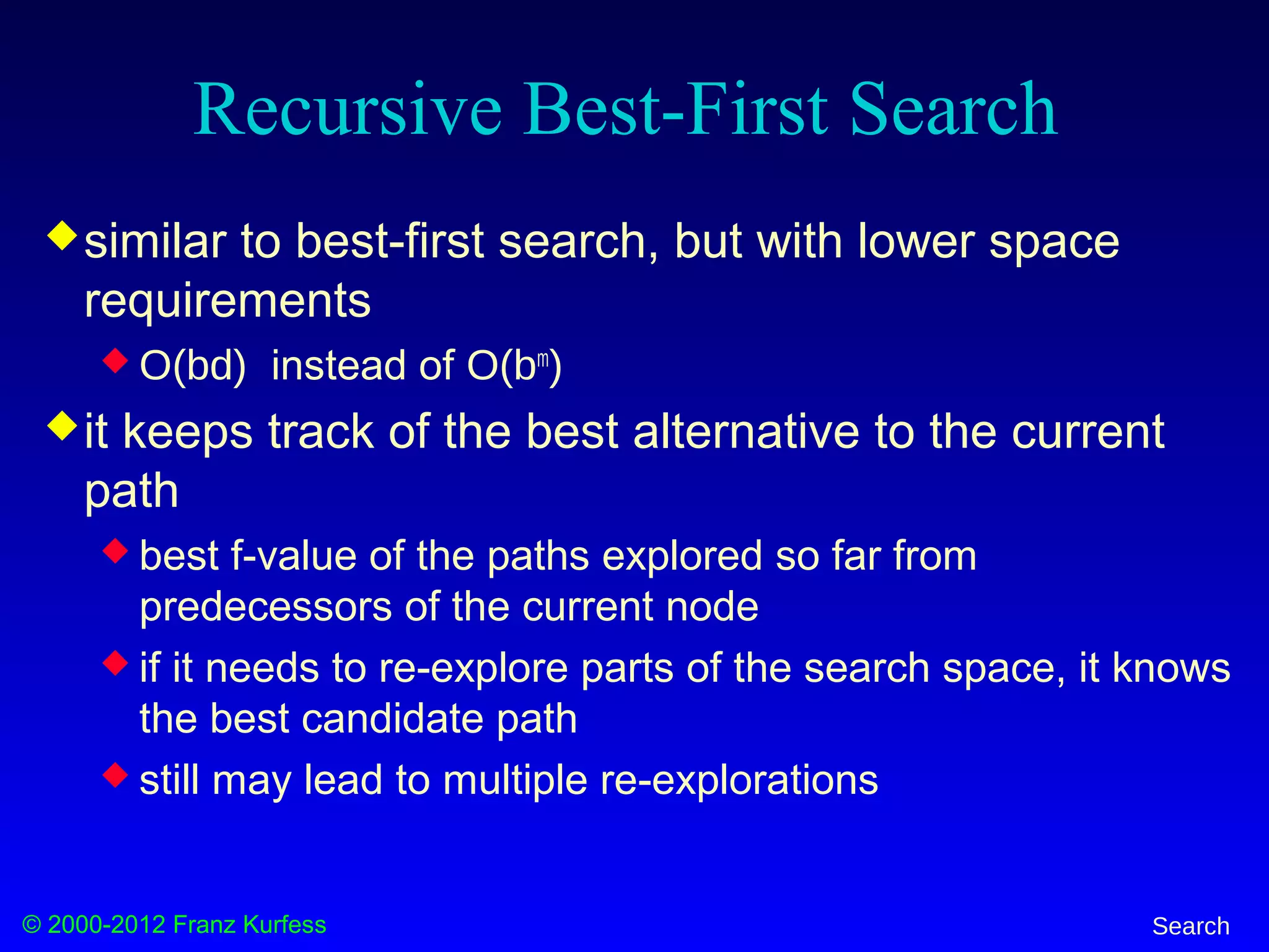 © 2000-2012 Franz Kurfess Search
Recursive Best-First Search
similar to best-first search, but with lower space
requirements
 O(bd) instead of O(bm
)
it keeps track of the best alternative to the current
path
 best f-value of the paths explored so far from
predecessors of the current node
 if it needs to re-explore parts of the search space, it knows
the best candidate path
 still may lead to multiple re-explorations
 