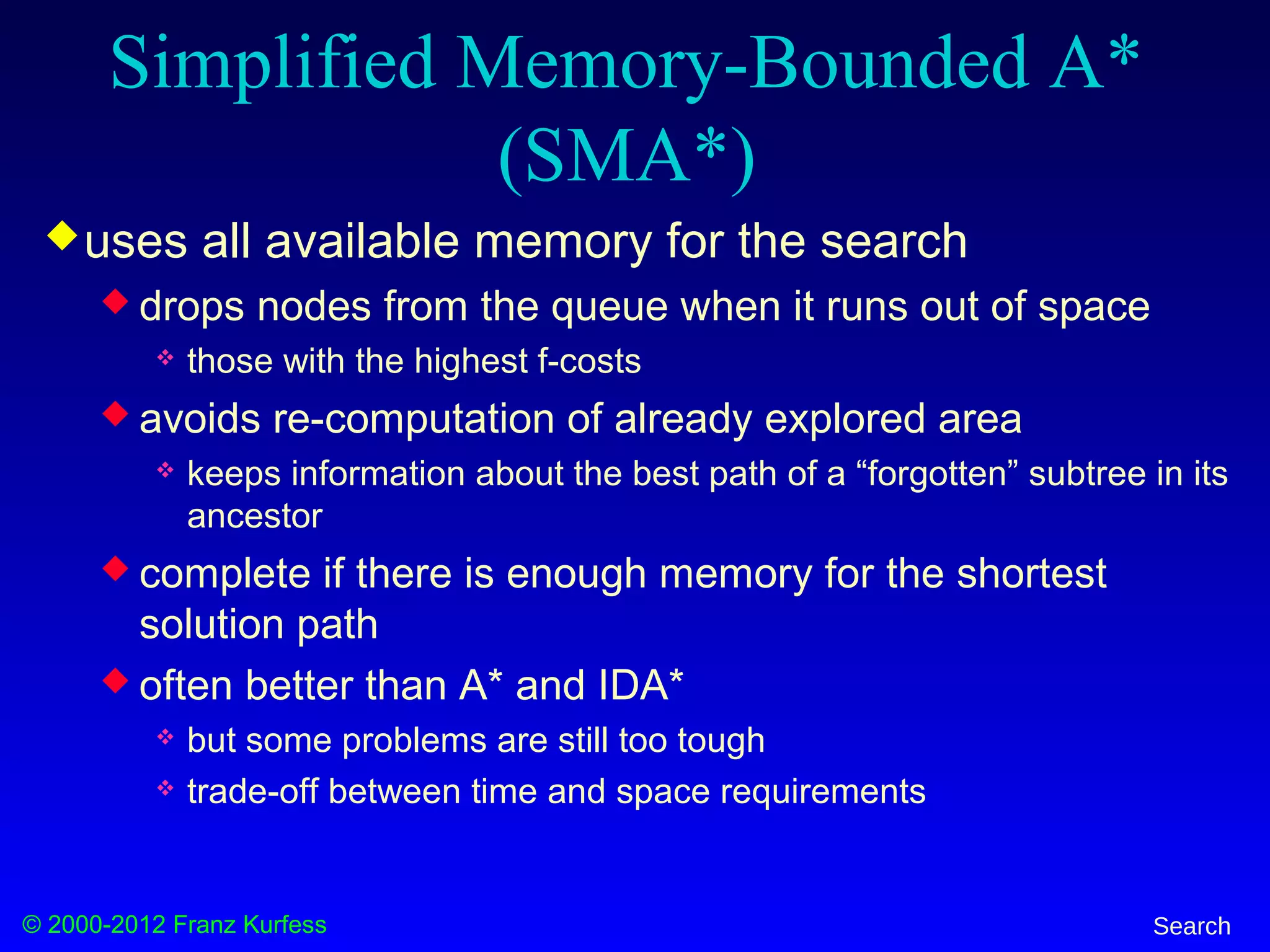 © 2000-2012 Franz Kurfess Search
Simplified Memory-Bounded A*
(SMA*)
uses all available memory for the search
 drops nodes from the queue when it runs out of space
 those with the highest f-costs
 avoids re-computation of already explored area
 keeps information about the best path of a “forgotten” subtree in its
ancestor
 complete if there is enough memory for the shortest
solution path
 often better than A* and IDA*
 but some problems are still too tough
 trade-off between time and space requirements
 