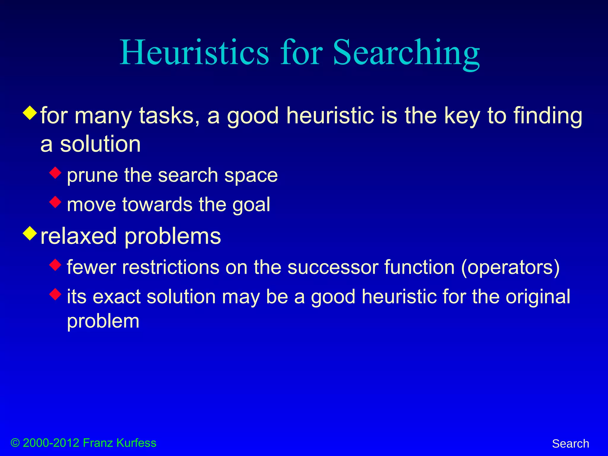 © 2000-2012 Franz Kurfess Search
Heuristics for Searching
for many tasks, a good heuristic is the key to finding
a solution
 prune the search space
 move towards the goal
relaxed problems
 fewer restrictions on the successor function (operators)
 its exact solution may be a good heuristic for the original
problem
 