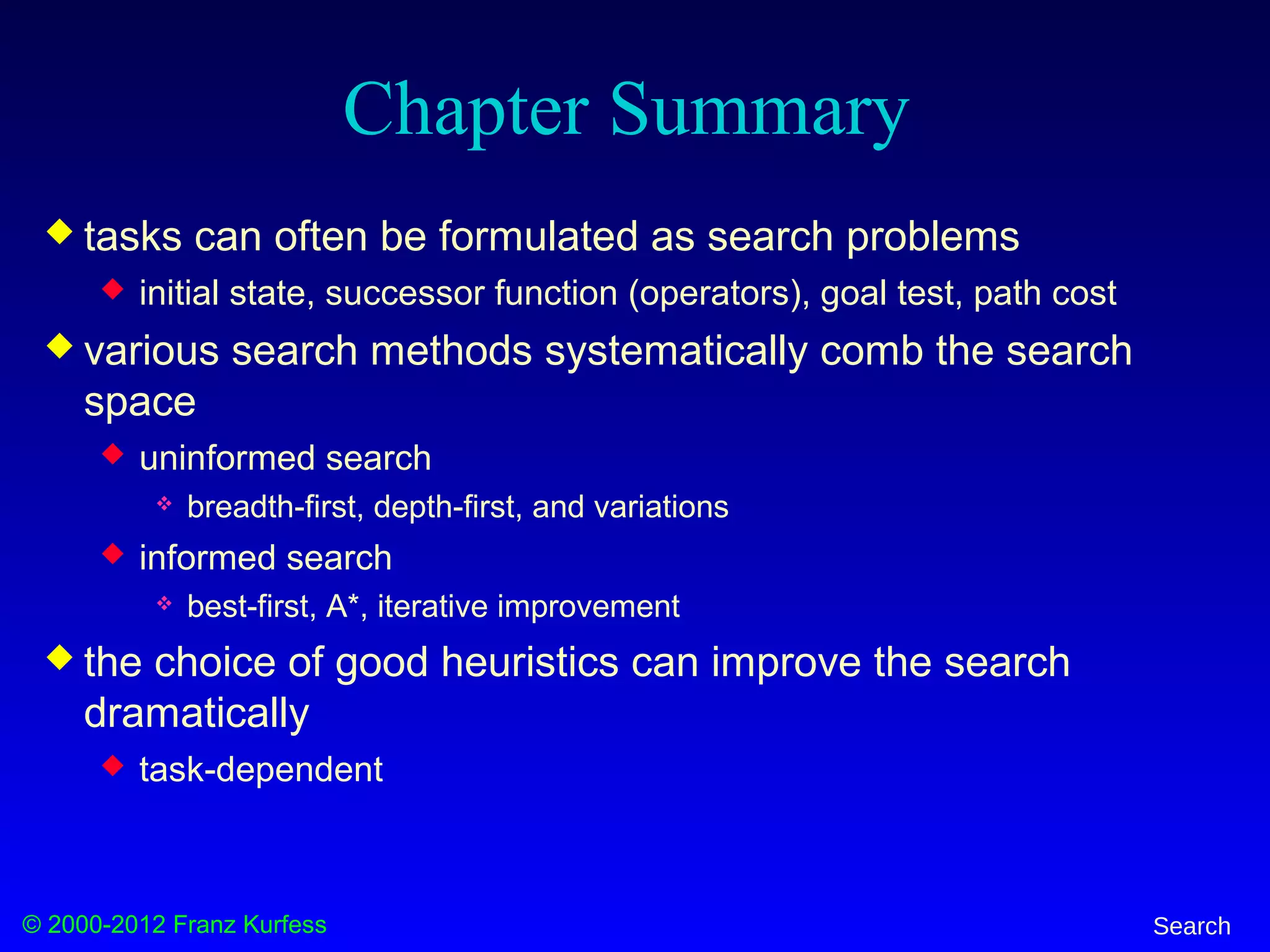 © 2000-2012 Franz Kurfess Search
Chapter Summary
 tasks can often be formulated as search problems
 initial state, successor function (operators), goal test, path cost
 various search methods systematically comb the search
space
 uninformed search
 breadth-first, depth-first, and variations
 informed search
 best-first, A*, iterative improvement
 the choice of good heuristics can improve the search
dramatically
 task-dependent
 