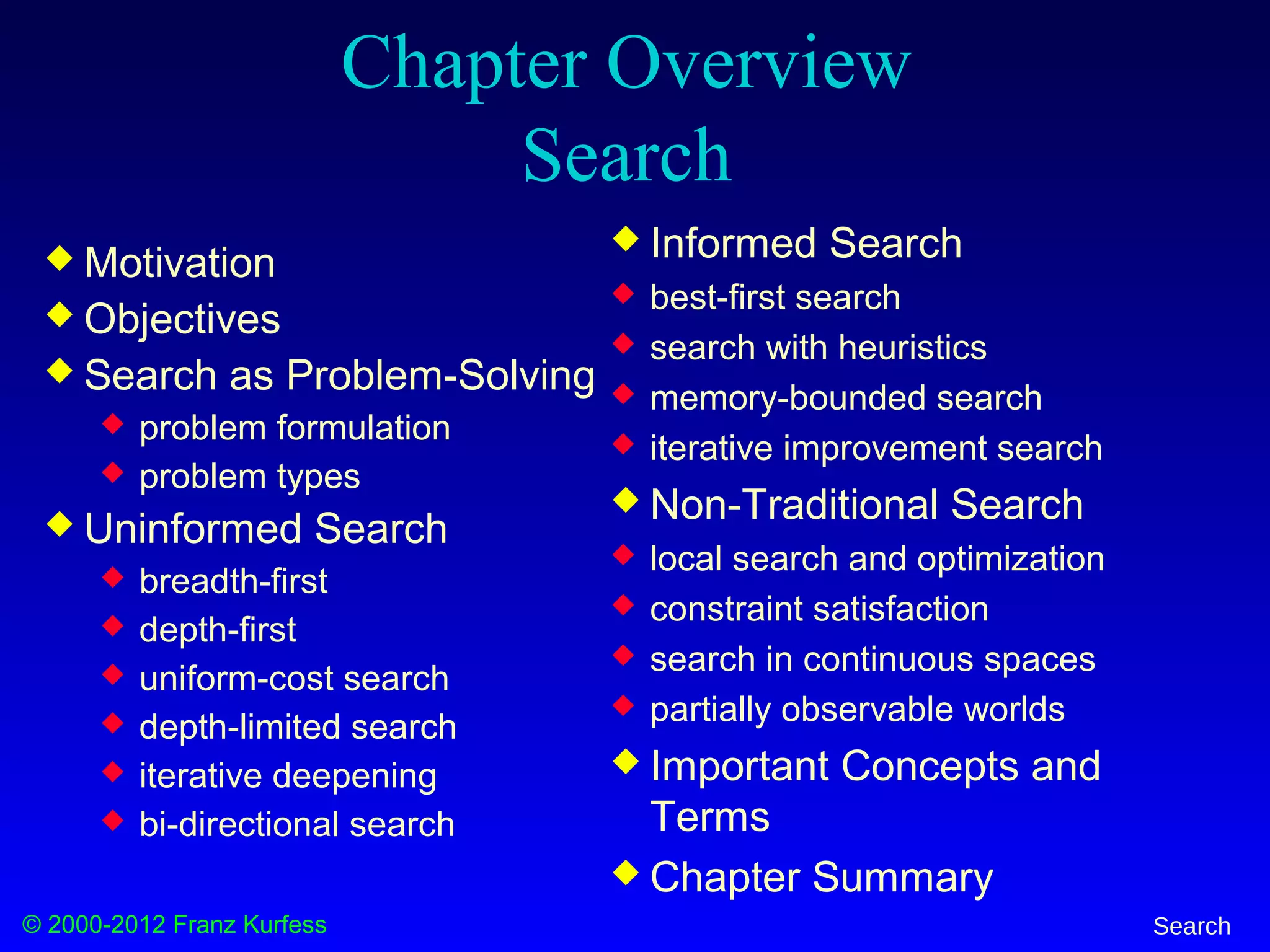 © 2000-2012 Franz Kurfess Search
Chapter Overview
Search
 Motivation
 Objectives
 Search as Problem-Solving
 problem formulation
 problem types
 Uninformed Search
 breadth-first
 depth-first
 uniform-cost search
 depth-limited search
 iterative deepening
 bi-directional search
 Informed Search
 best-first search
 search with heuristics
 memory-bounded search
 iterative improvement search
 Non-Traditional Search
 local search and optimization
 constraint satisfaction
 search in continuous spaces
 partially observable worlds
 Important Concepts and
Terms
 Chapter Summary
 