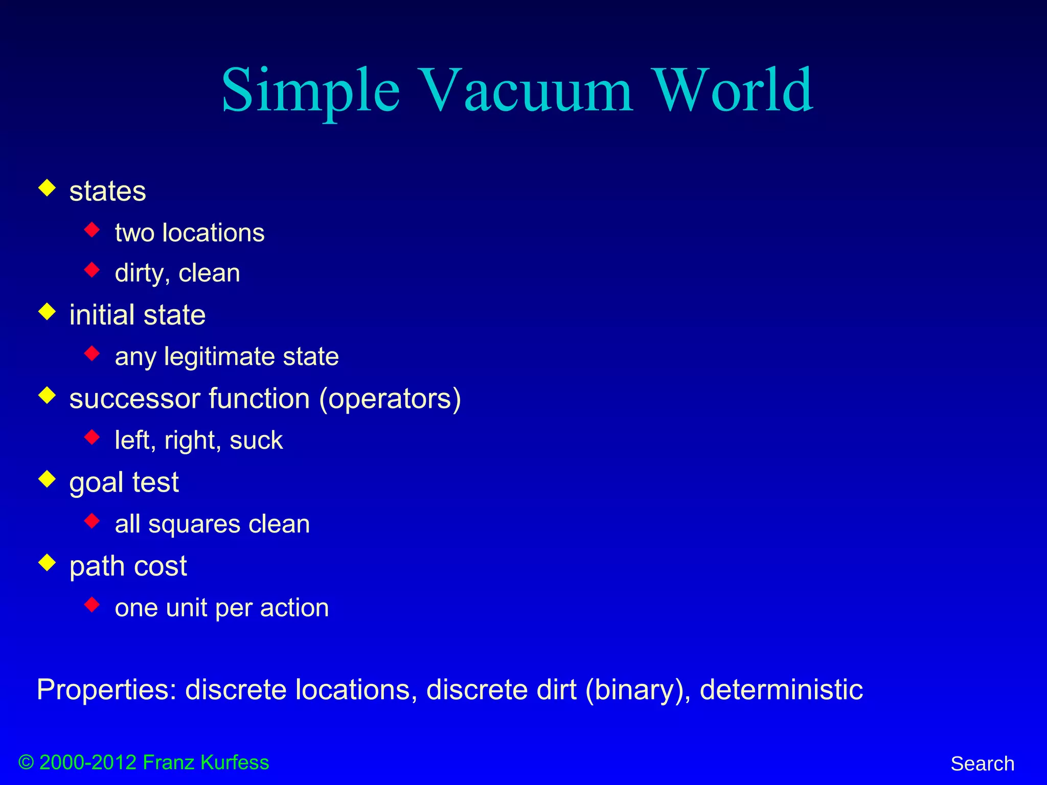 © 2000-2012 Franz Kurfess Search
Simple Vacuum World
 states
 two locations
 dirty, clean
 initial state
 any legitimate state
 successor function (operators)
 left, right, suck
 goal test
 all squares clean
 path cost
 one unit per action
Properties: discrete locations, discrete dirt (binary), deterministic
 