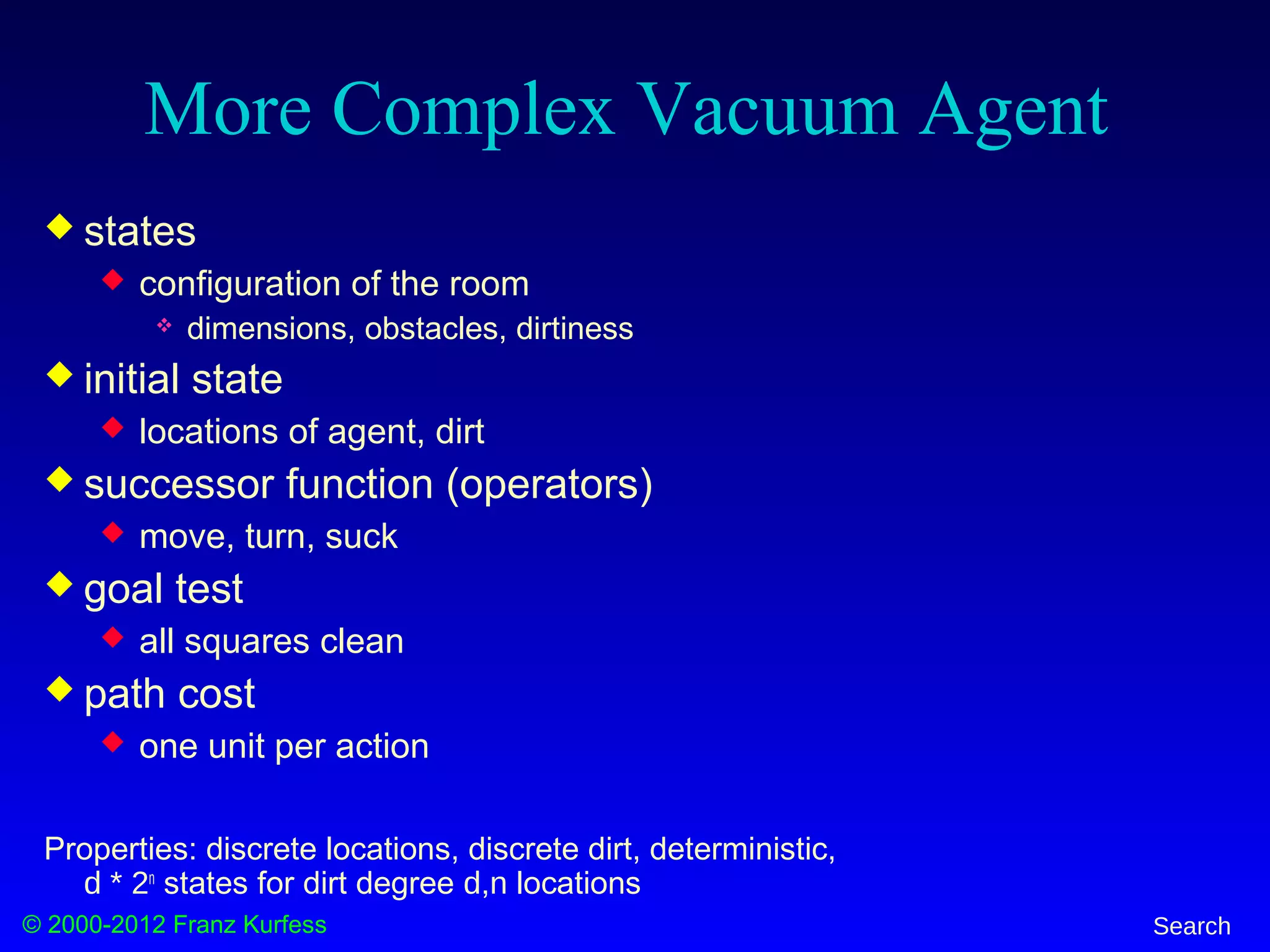 © 2000-2012 Franz Kurfess Search
More Complex Vacuum Agent
 states
 configuration of the room
 dimensions, obstacles, dirtiness
 initial state
 locations of agent, dirt
 successor function (operators)
 move, turn, suck
 goal test
 all squares clean
 path cost
 one unit per action
Properties: discrete locations, discrete dirt, deterministic,
d * 2n
states for dirt degree d,n locations
 