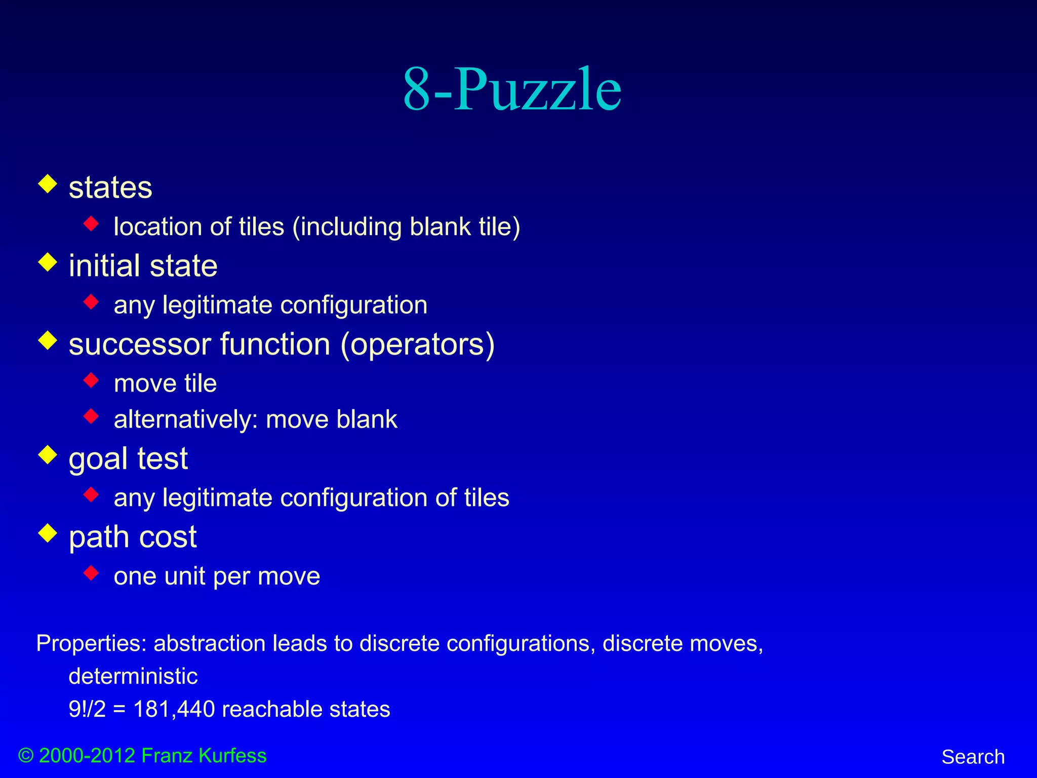 © 2000-2012 Franz Kurfess Search
8-Puzzle
 states
 location of tiles (including blank tile)
 initial state
 any legitimate configuration
 successor function (operators)
 move tile
 alternatively: move blank
 goal test
 any legitimate configuration of tiles
 path cost
 one unit per move
Properties: abstraction leads to discrete configurations, discrete moves,
deterministic
9!/2 = 181,440 reachable states
 