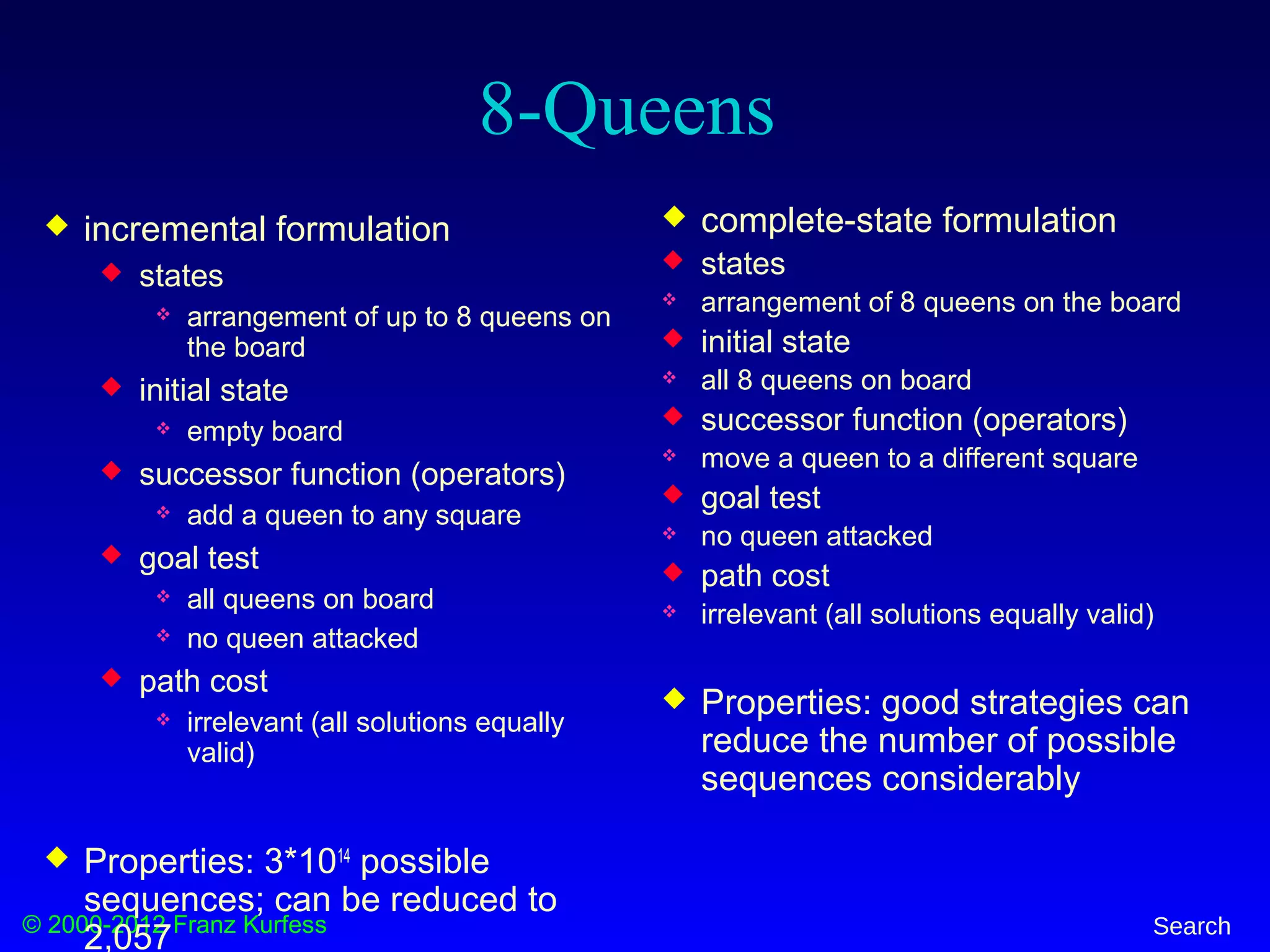 © 2000-2012 Franz Kurfess Search
8-Queens
 incremental formulation
 states
 arrangement of up to 8 queens on
the board
 initial state
 empty board
 successor function (operators)
 add a queen to any square
 goal test
 all queens on board
 no queen attacked
 path cost
 irrelevant (all solutions equally
valid)
 Properties: 3*1014
possible
sequences; can be reduced to
2,057
 complete-state formulation
 states
 arrangement of 8 queens on the board
 initial state
 all 8 queens on board
 successor function (operators)
 move a queen to a different square
 goal test
 no queen attacked
 path cost
 irrelevant (all solutions equally valid)
 Properties: good strategies can
reduce the number of possible
sequences considerably
 