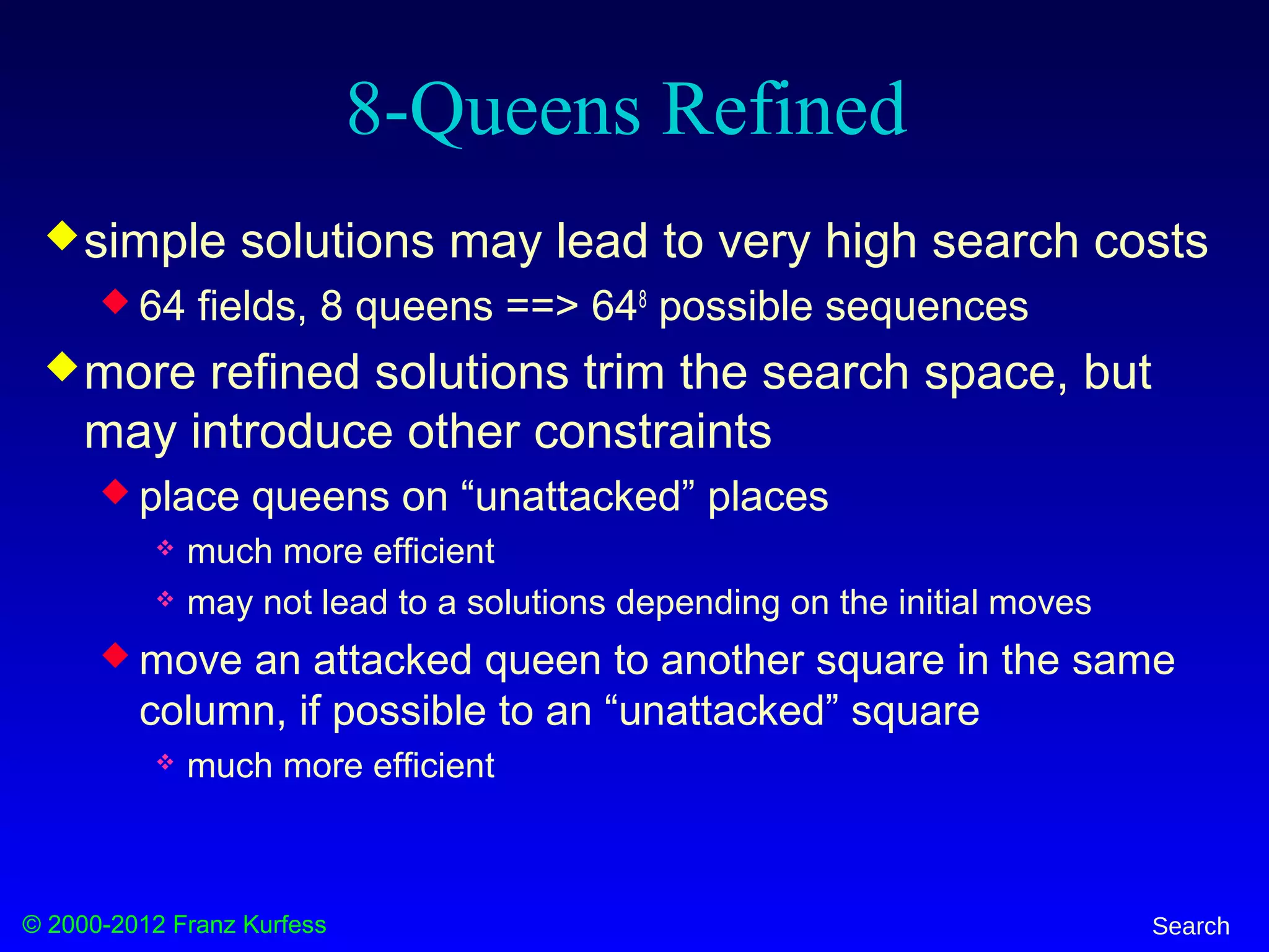 © 2000-2012 Franz Kurfess Search
8-Queens Refined
simple solutions may lead to very high search costs
 64 fields, 8 queens ==> 648
possible sequences
more refined solutions trim the search space, but
may introduce other constraints
 place queens on “unattacked” places
 much more efficient
 may not lead to a solutions depending on the initial moves
 move an attacked queen to another square in the same
column, if possible to an “unattacked” square
 much more efficient
 