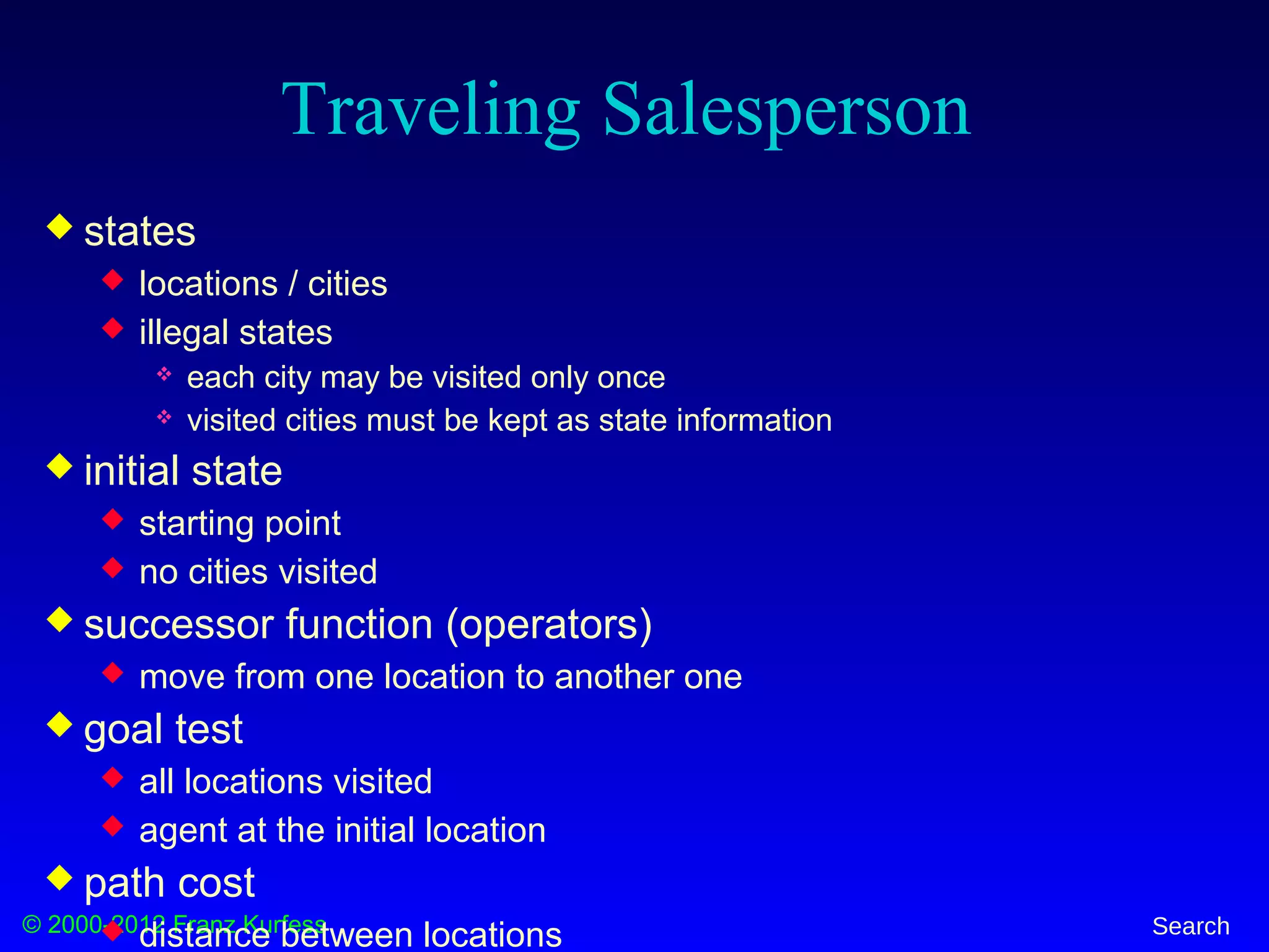 © 2000-2012 Franz Kurfess Search
Traveling Salesperson
 states
 locations / cities
 illegal states
 each city may be visited only once
 visited cities must be kept as state information
 initial state
 starting point
 no cities visited
 successor function (operators)
 move from one location to another one
 goal test
 all locations visited
 agent at the initial location
 path cost
 distance between locations
 