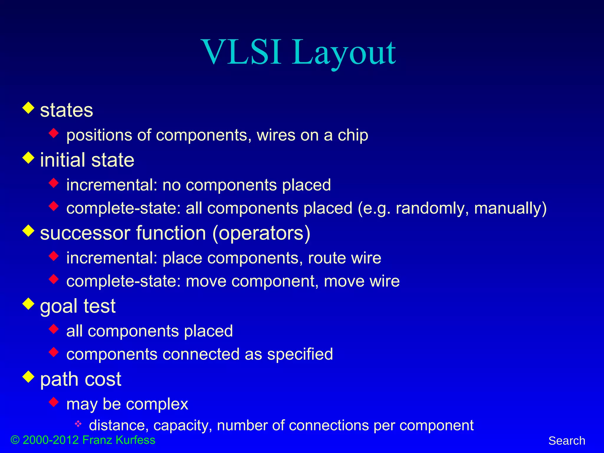 © 2000-2012 Franz Kurfess Search
VLSI Layout
 states
 positions of components, wires on a chip
 initial state
 incremental: no components placed
 complete-state: all components placed (e.g. randomly, manually)
 successor function (operators)
 incremental: place components, route wire
 complete-state: move component, move wire
 goal test
 all components placed
 components connected as specified
 path cost
 may be complex
 distance, capacity, number of connections per component
 
