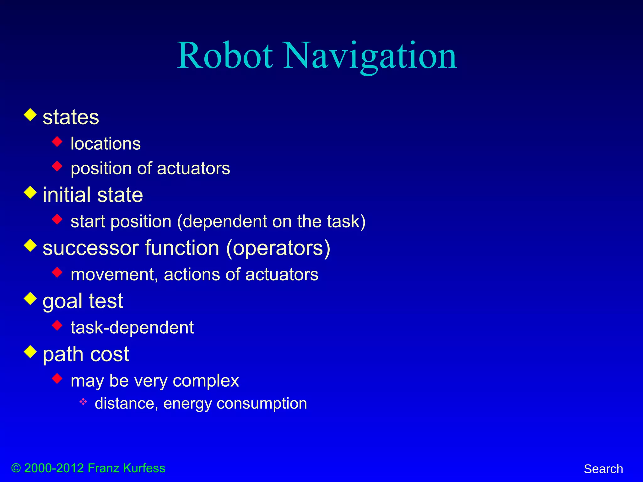 © 2000-2012 Franz Kurfess Search
Robot Navigation
 states
 locations
 position of actuators
 initial state
 start position (dependent on the task)
 successor function (operators)
 movement, actions of actuators
 goal test
 task-dependent
 path cost
 may be very complex
 distance, energy consumption
 