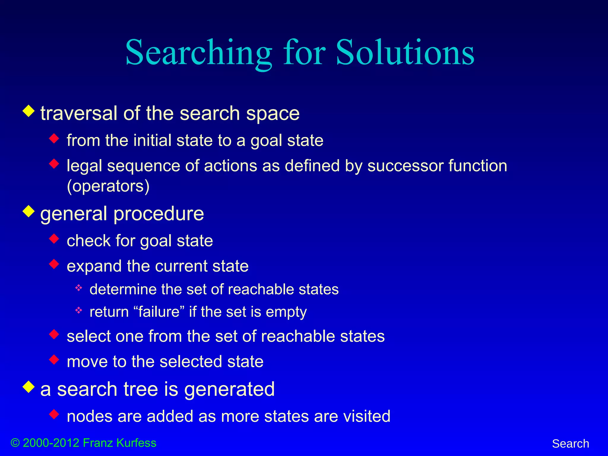 © 2000-2012 Franz Kurfess Search
Searching for Solutions
 traversal of the search space
 from the initial state to a goal state
 legal sequence of actions as defined by successor function
(operators)
 general procedure
 check for goal state
 expand the current state
 determine the set of reachable states
 return “failure” if the set is empty
 select one from the set of reachable states
 move to the selected state
 a search tree is generated
 nodes are added as more states are visited
 