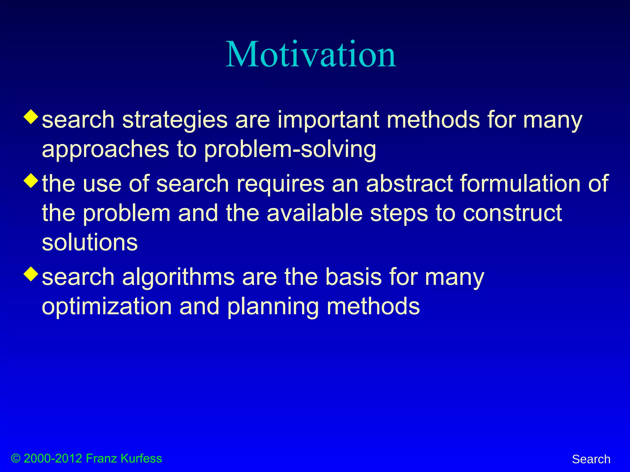 © 2000-2012 Franz Kurfess Search
Motivation
search strategies are important methods for many
approaches to problem-solving
the use of search requires an abstract formulation of
the problem and the available steps to construct
solutions
search algorithms are the basis for many
optimization and planning methods
 