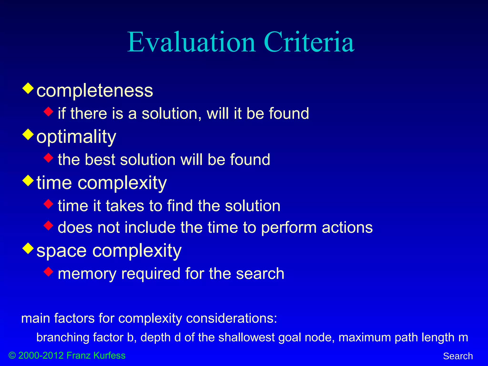 © 2000-2012 Franz Kurfess Search
Evaluation Criteria
completeness
 if there is a solution, will it be found
optimality
 the best solution will be found
time complexity
 time it takes to find the solution
 does not include the time to perform actions
space complexity
 memory required for the search
main factors for complexity considerations:
branching factor b, depth d of the shallowest goal node, maximum path length m
 