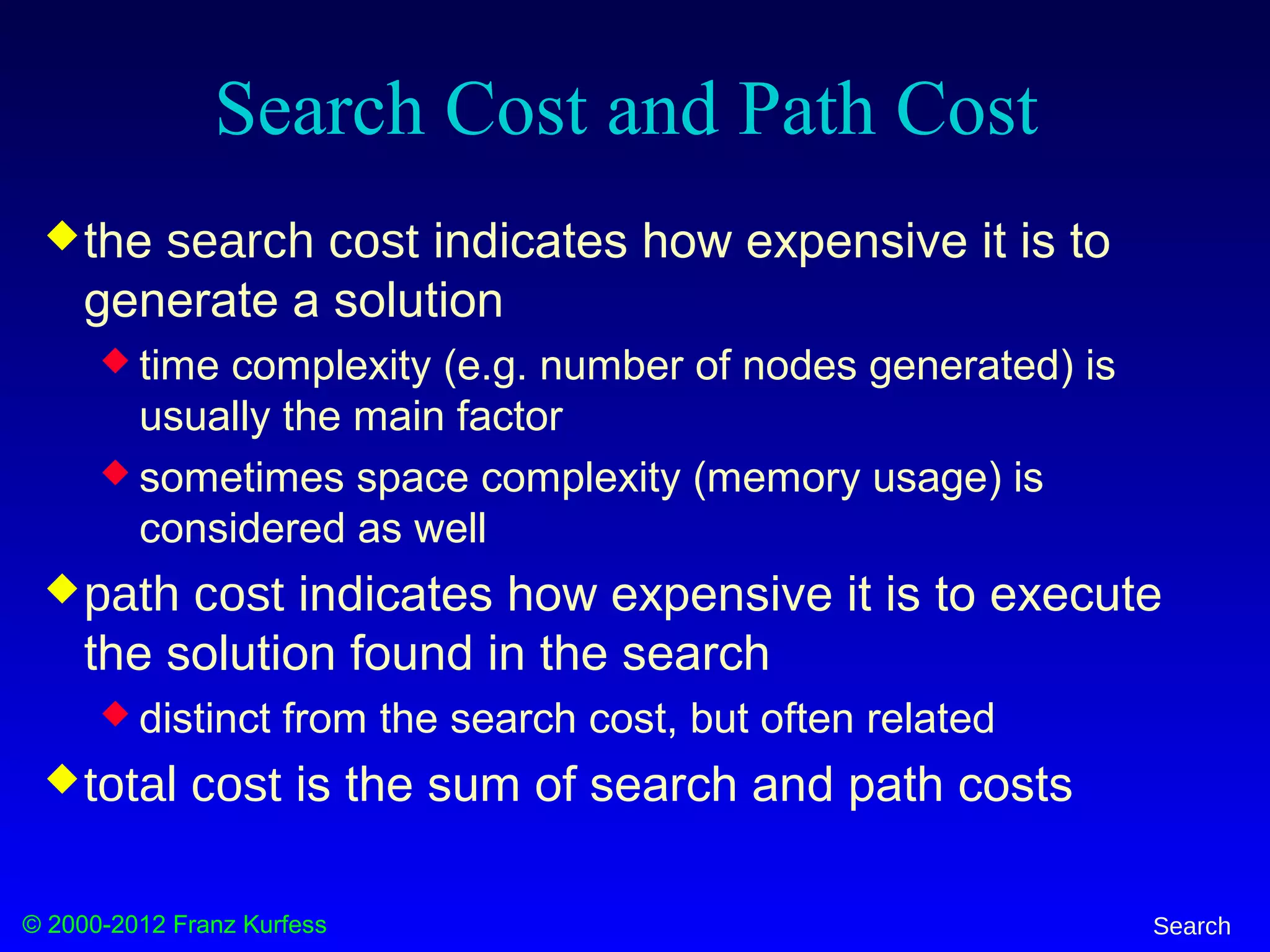 © 2000-2012 Franz Kurfess Search
Search Cost and Path Cost
the search cost indicates how expensive it is to
generate a solution
 time complexity (e.g. number of nodes generated) is
usually the main factor
 sometimes space complexity (memory usage) is
considered as well
path cost indicates how expensive it is to execute
the solution found in the search
 distinct from the search cost, but often related
total cost is the sum of search and path costs
 