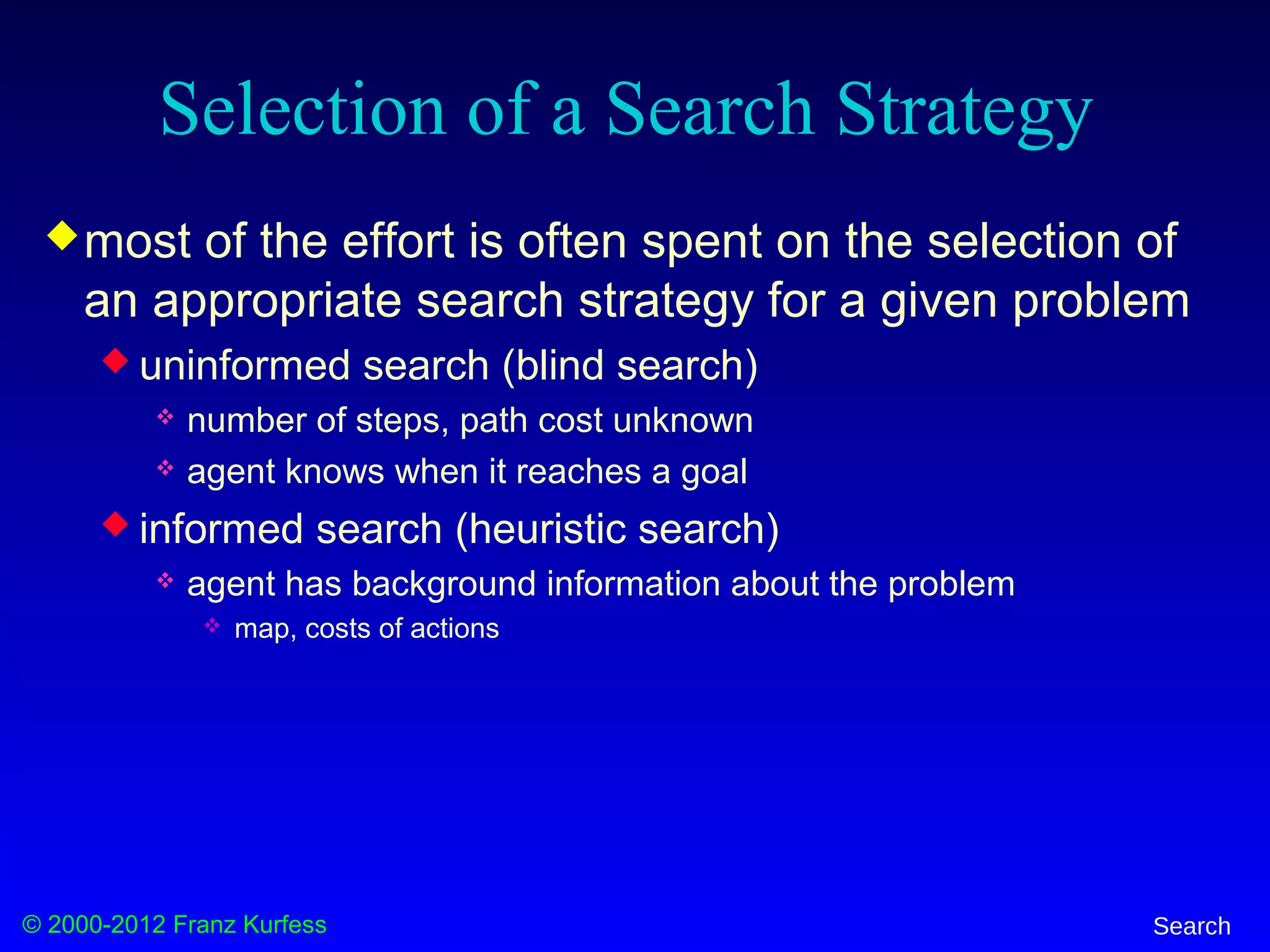 © 2000-2012 Franz Kurfess Search
Selection of a Search Strategy
most of the effort is often spent on the selection of
an appropriate search strategy for a given problem
 uninformed search (blind search)
 number of steps, path cost unknown
 agent knows when it reaches a goal
 informed search (heuristic search)
 agent has background information about the problem
 map, costs of actions
 