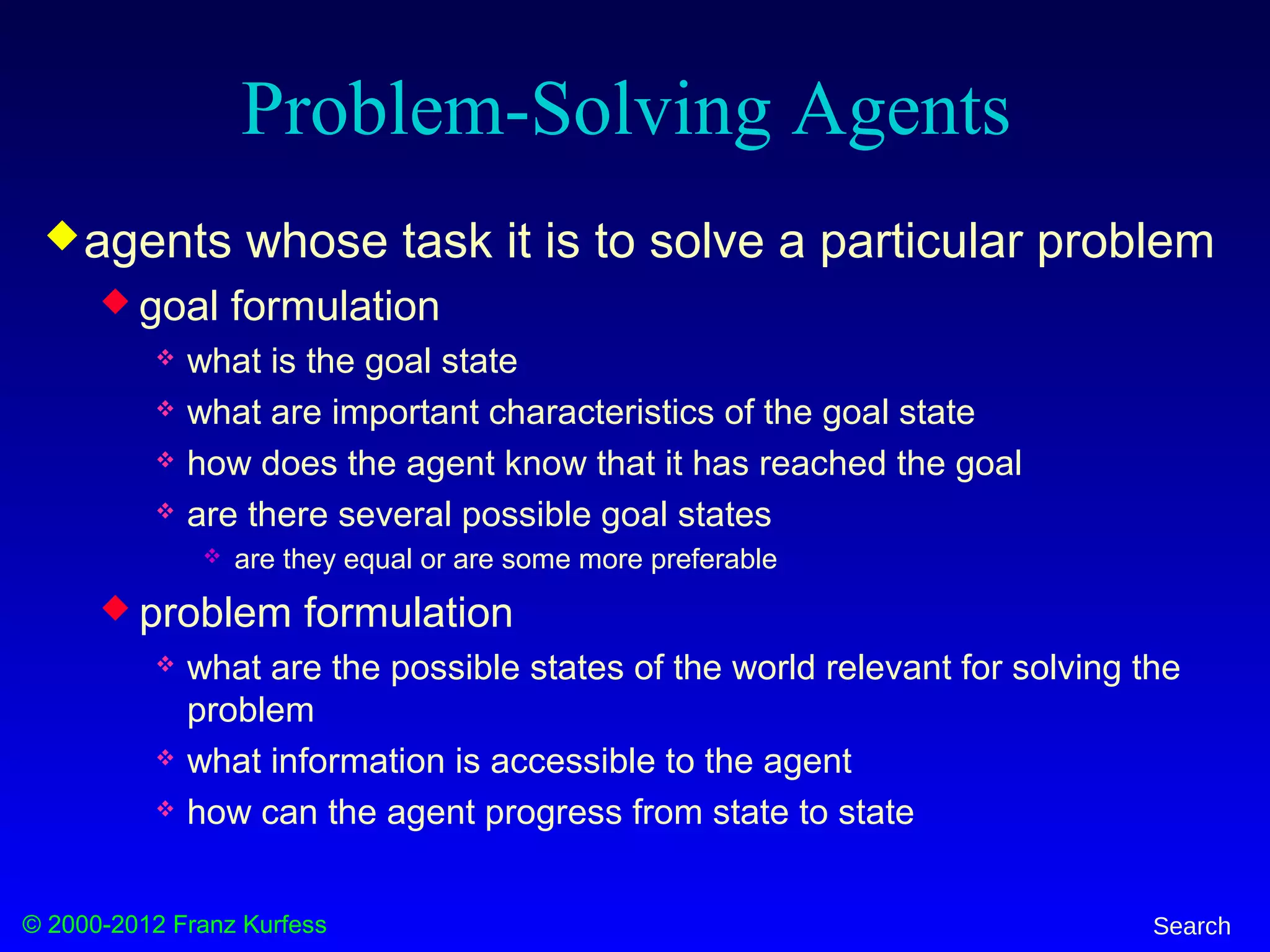 © 2000-2012 Franz Kurfess Search
Problem-Solving Agents
agents whose task it is to solve a particular problem
 goal formulation
 what is the goal state
 what are important characteristics of the goal state
 how does the agent know that it has reached the goal
 are there several possible goal states
 are they equal or are some more preferable
 problem formulation
 what are the possible states of the world relevant for solving the
problem
 what information is accessible to the agent
 how can the agent progress from state to state
 