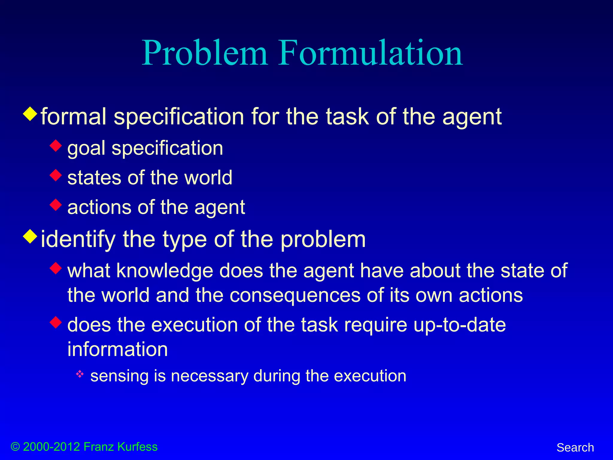 © 2000-2012 Franz Kurfess Search
Problem Formulation
formal specification for the task of the agent
 goal specification
 states of the world
 actions of the agent
identify the type of the problem
 what knowledge does the agent have about the state of
the world and the consequences of its own actions
 does the execution of the task require up-to-date
information
 sensing is necessary during the execution
 