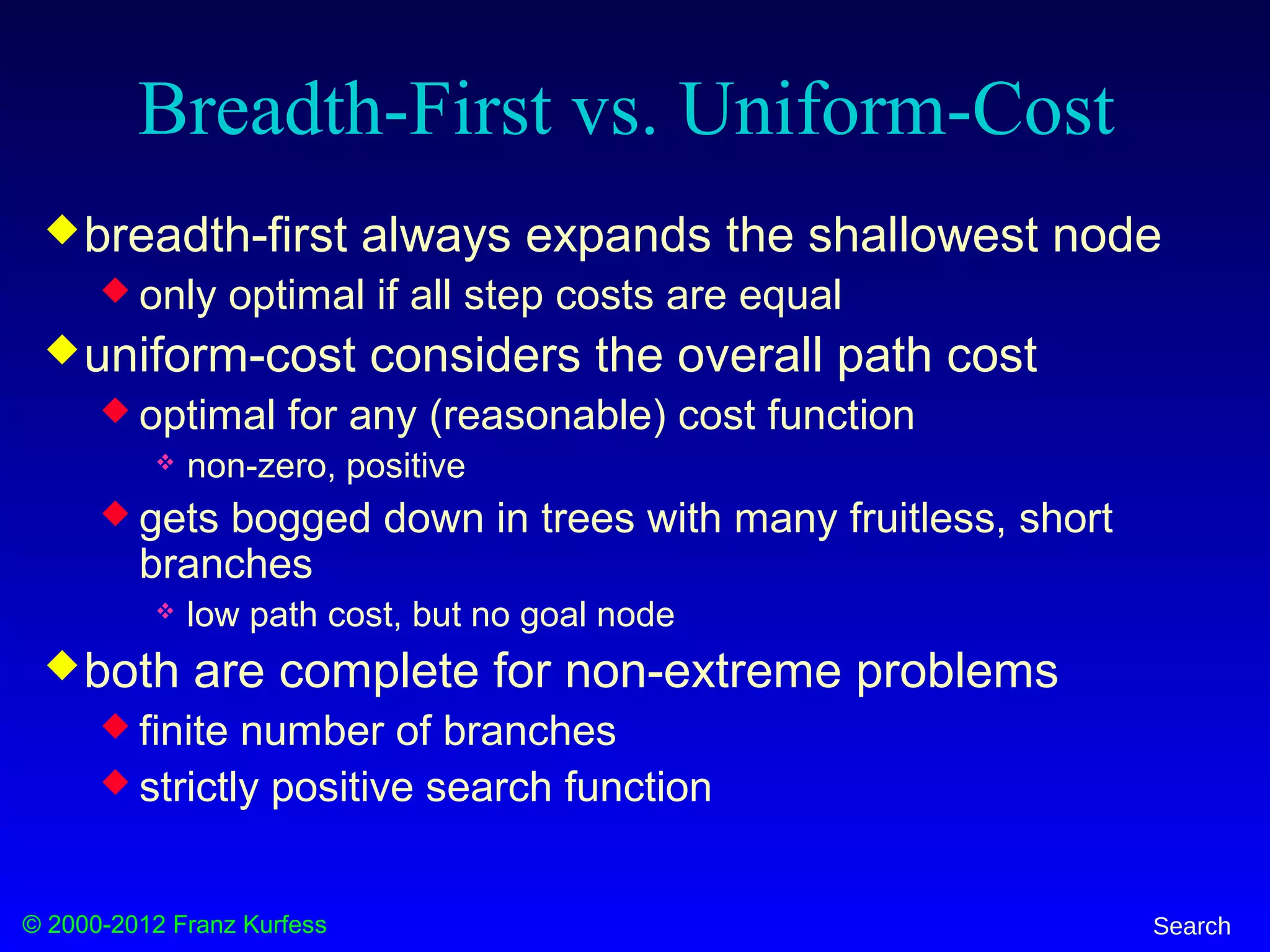 © 2000-2012 Franz Kurfess Search
Breadth-First vs. Uniform-Cost
breadth-first always expands the shallowest node
 only optimal if all step costs are equal
uniform-cost considers the overall path cost
 optimal for any (reasonable) cost function
 non-zero, positive
 gets bogged down in trees with many fruitless, short
branches
 low path cost, but no goal node
both are complete for non-extreme problems
 finite number of branches
 strictly positive search function
 