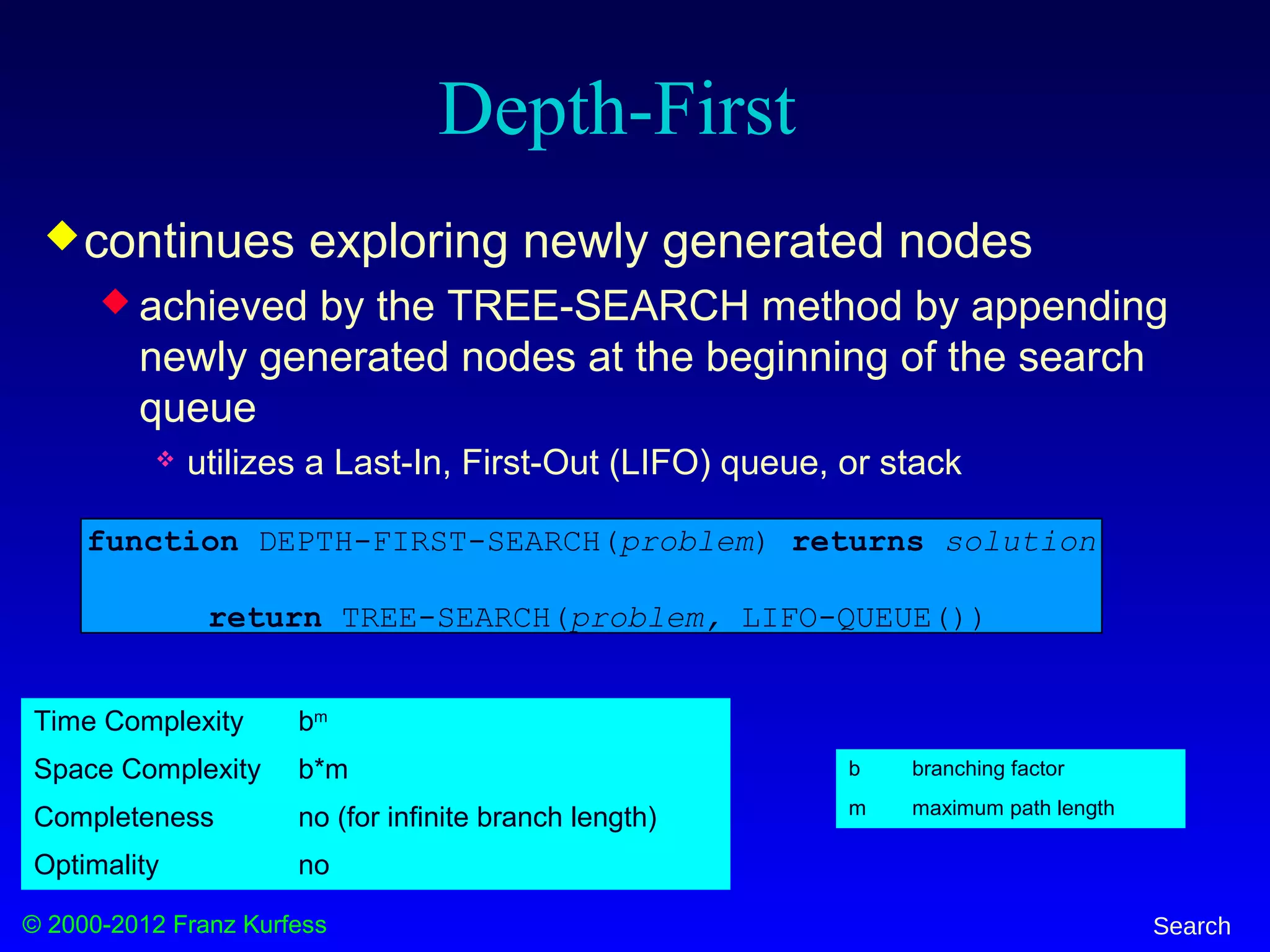 © 2000-2012 Franz Kurfess Search
continues exploring newly generated nodes
 achieved by the TREE-SEARCH method by appending
newly generated nodes at the beginning of the search
queue
 utilizes a Last-In, First-Out (LIFO) queue, or stack
function DEPTH-FIRST-SEARCH(problem) returns solution
return TREE-SEARCH(problem, LIFO-QUEUE())
Depth-First
b branching factor
m maximum path length
Time Complexity bm
Space Complexity b*m
Completeness no (for infinite branch length)
Optimality no
 