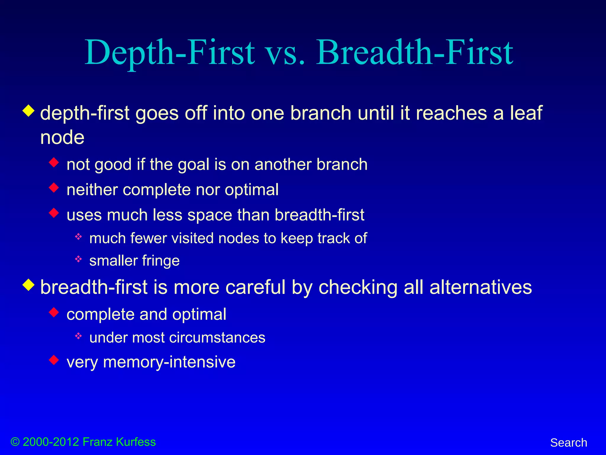 © 2000-2012 Franz Kurfess Search
Depth-First vs. Breadth-First
 depth-first goes off into one branch until it reaches a leaf
node
 not good if the goal is on another branch
 neither complete nor optimal
 uses much less space than breadth-first
 much fewer visited nodes to keep track of
 smaller fringe
 breadth-first is more careful by checking all alternatives
 complete and optimal
 under most circumstances
 very memory-intensive
 