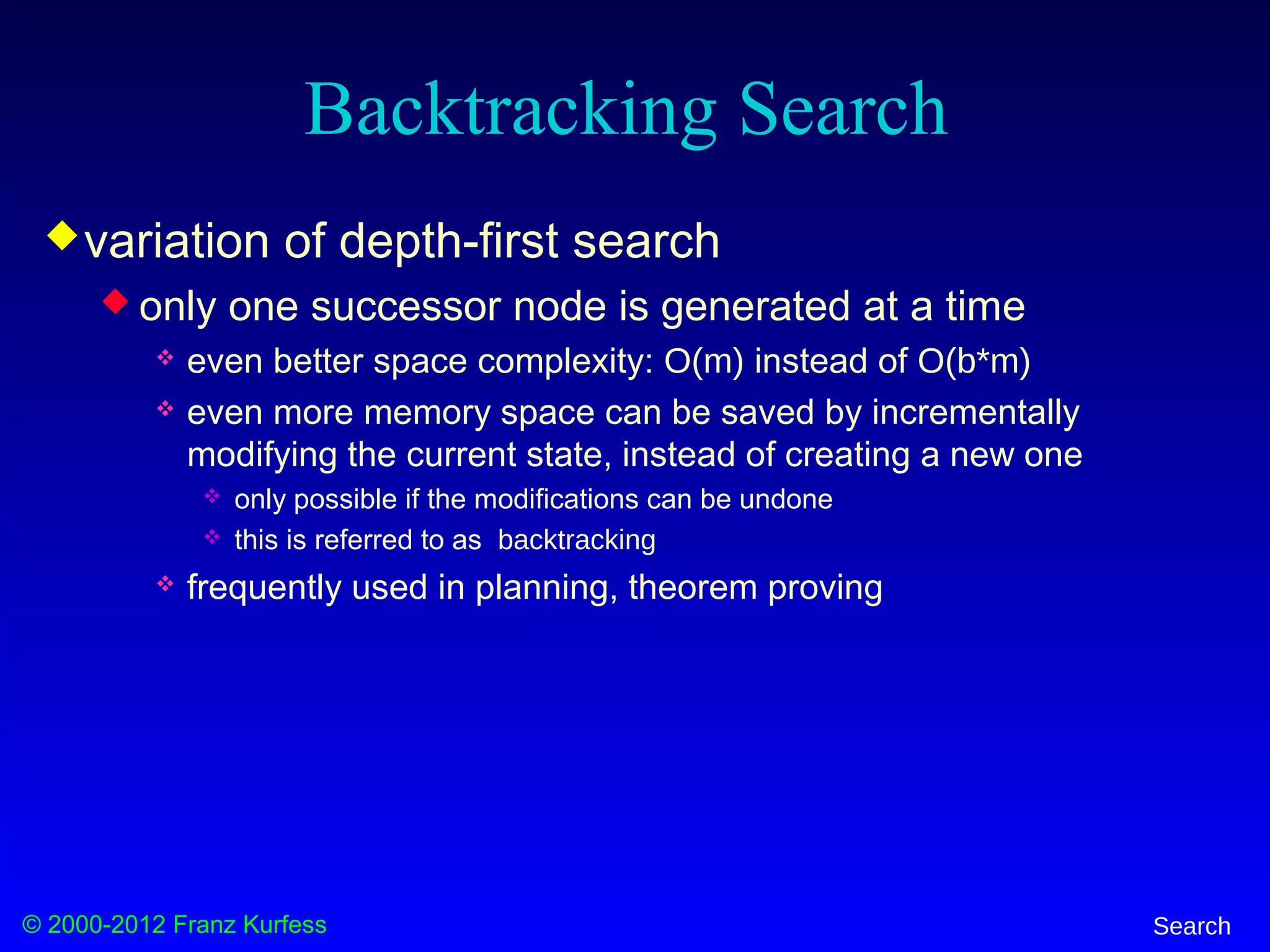 © 2000-2012 Franz Kurfess Search
Backtracking Search
variation of depth-first search
 only one successor node is generated at a time
 even better space complexity: O(m) instead of O(b*m)
 even more memory space can be saved by incrementally
modifying the current state, instead of creating a new one
 only possible if the modifications can be undone
 this is referred to as backtracking
 frequently used in planning, theorem proving
 
