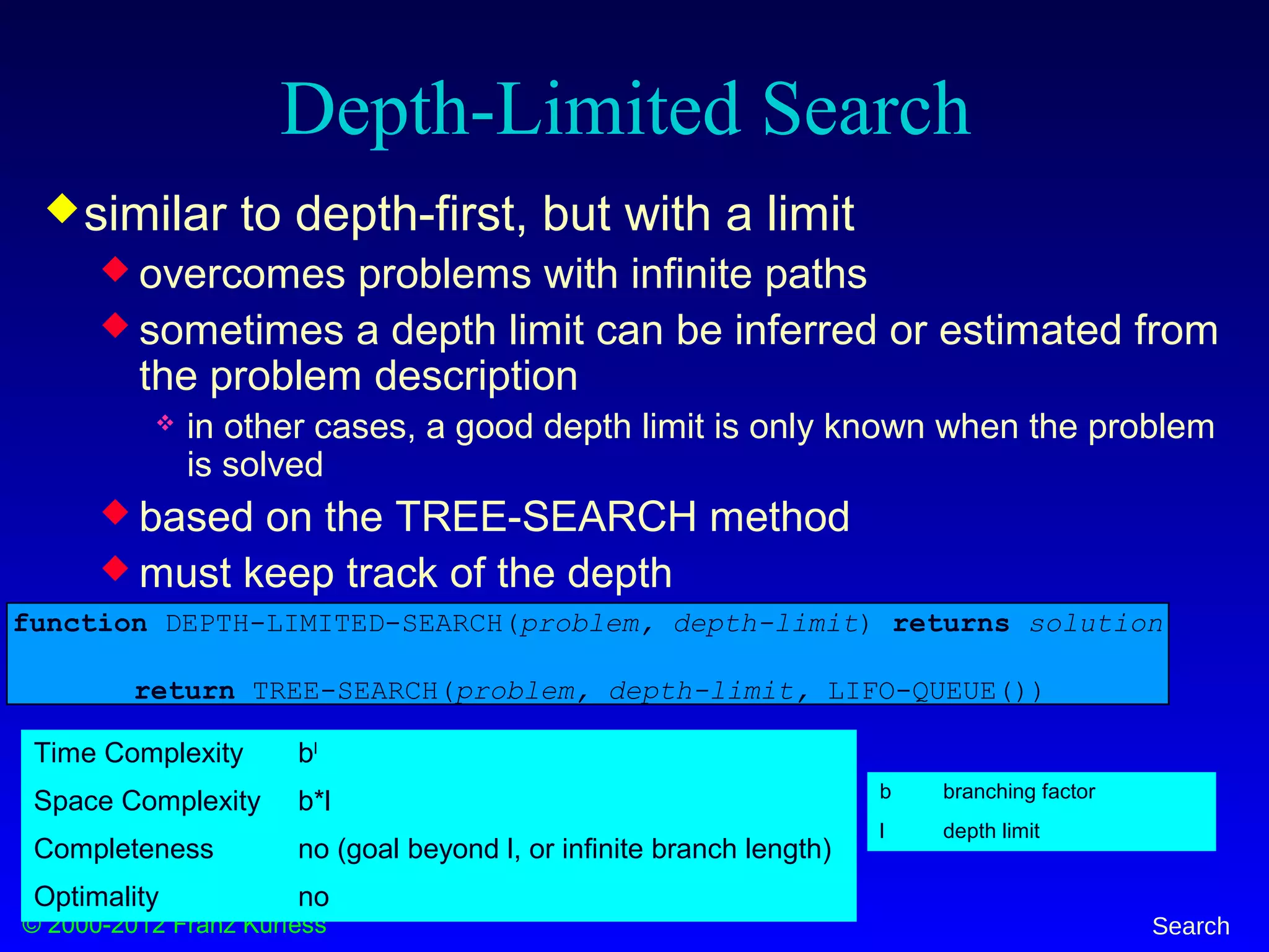 © 2000-2012 Franz Kurfess Search
Depth-Limited Search
similar to depth-first, but with a limit
 overcomes problems with infinite paths
 sometimes a depth limit can be inferred or estimated from
the problem description
 in other cases, a good depth limit is only known when the problem
is solved
 based on the TREE-SEARCH method
 must keep track of the depth
function DEPTH-LIMITED-SEARCH(problem, depth-limit) returns solution
return TREE-SEARCH(problem, depth-limit, LIFO-QUEUE())
b branching factor
l depth limit
Time Complexity bl
Space Complexity b*l
Completeness no (goal beyond l, or infinite branch length)
Optimality no
 