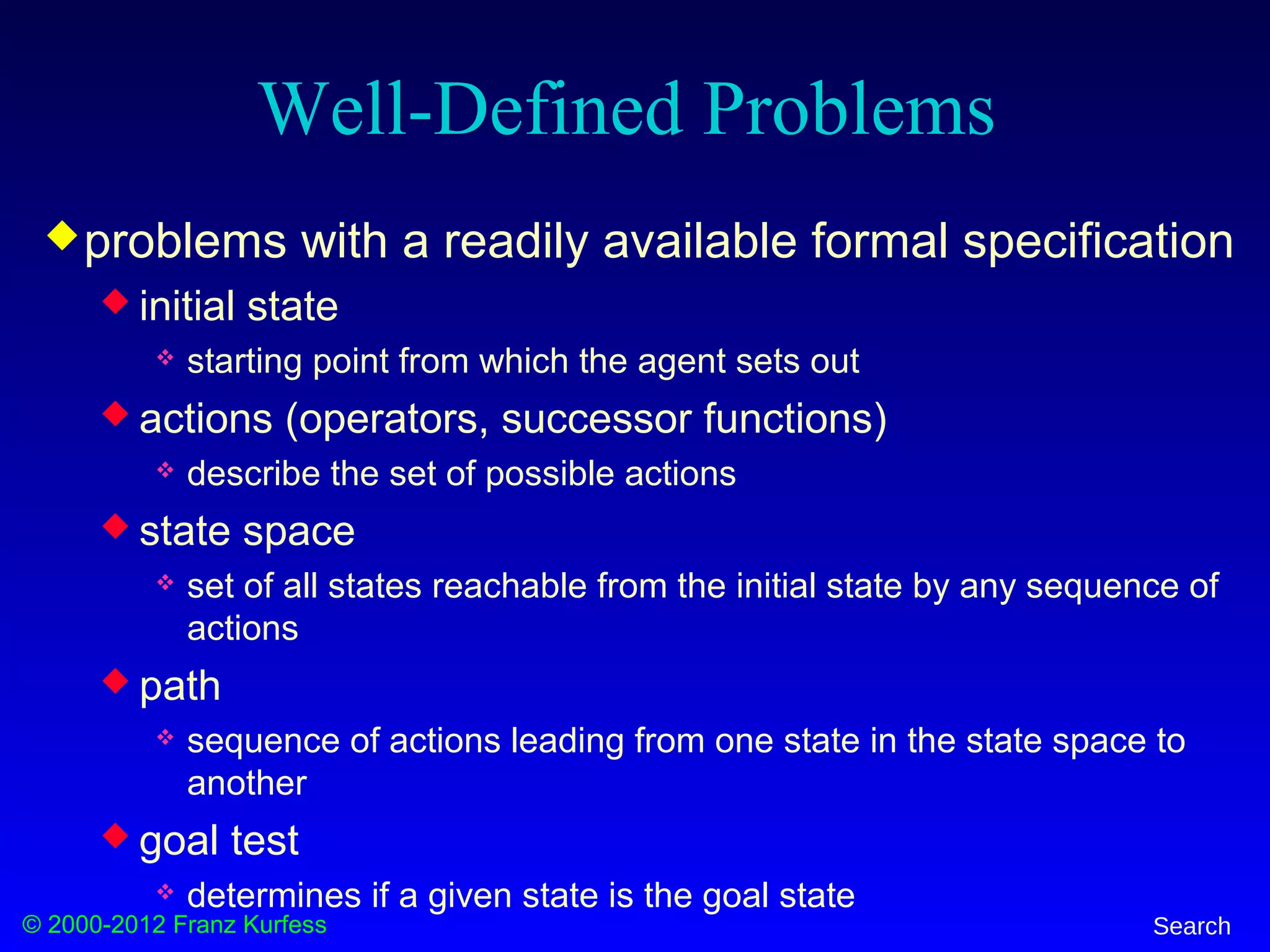 © 2000-2012 Franz Kurfess Search
Well-Defined Problems
problems with a readily available formal specification
 initial state
 starting point from which the agent sets out
 actions (operators, successor functions)
 describe the set of possible actions
 state space
 set of all states reachable from the initial state by any sequence of
actions
 path
 sequence of actions leading from one state in the state space to
another
 goal test
 determines if a given state is the goal state
 