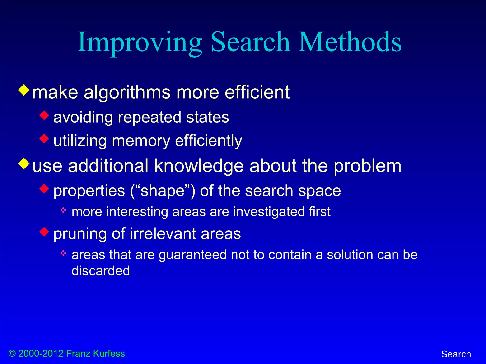© 2000-2012 Franz Kurfess Search
Improving Search Methods
make algorithms more efficient
 avoiding repeated states
 utilizing memory efficiently
use additional knowledge about the problem
 properties (“shape”) of the search space
 more interesting areas are investigated first
 pruning of irrelevant areas
 areas that are guaranteed not to contain a solution can be
discarded
 