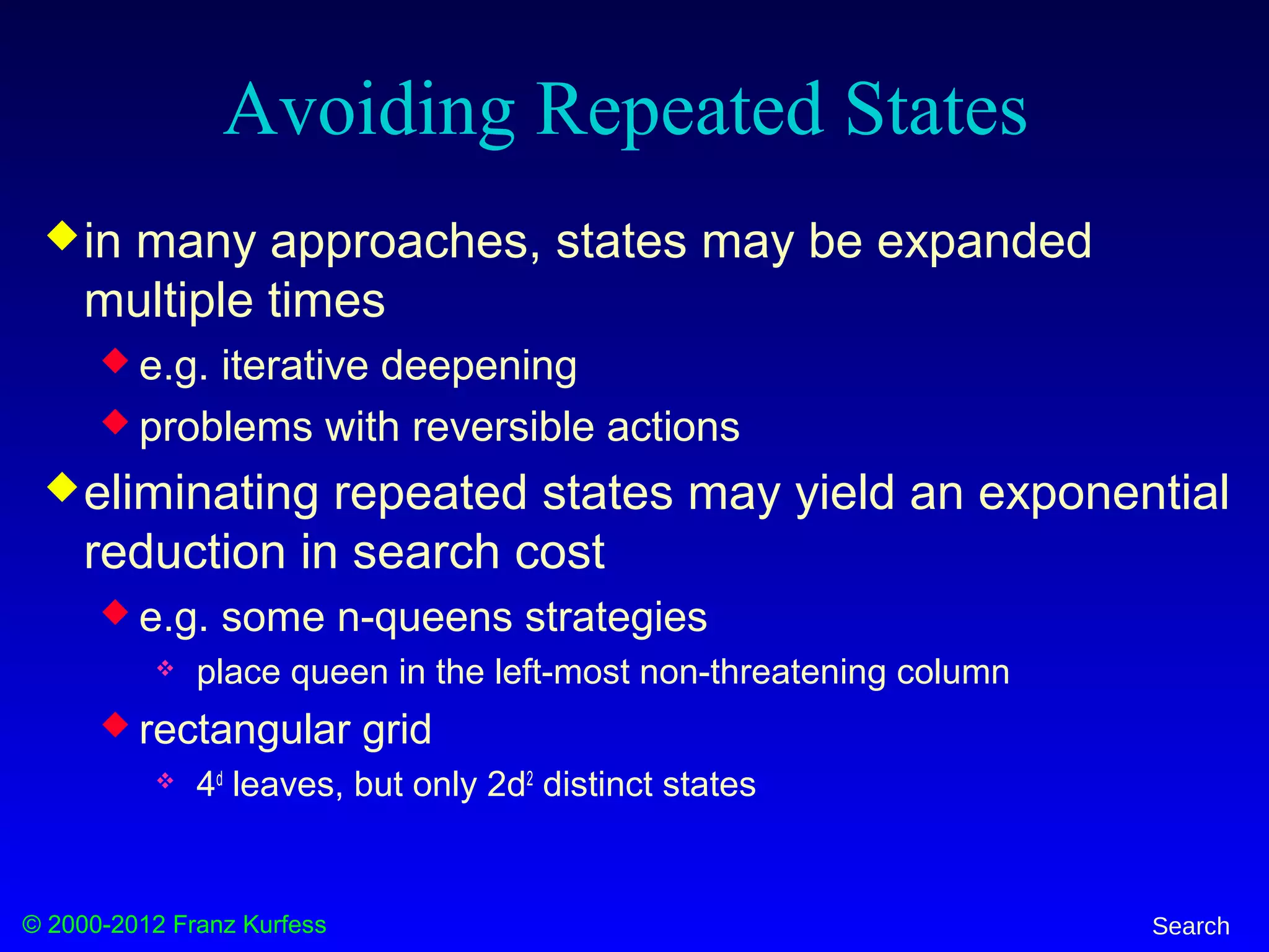 © 2000-2012 Franz Kurfess Search
Avoiding Repeated States
in many approaches, states may be expanded
multiple times
 e.g. iterative deepening
 problems with reversible actions
eliminating repeated states may yield an exponential
reduction in search cost
 e.g. some n-queens strategies
 place queen in the left-most non-threatening column
 rectangular grid
 4d
leaves, but only 2d2
distinct states
 