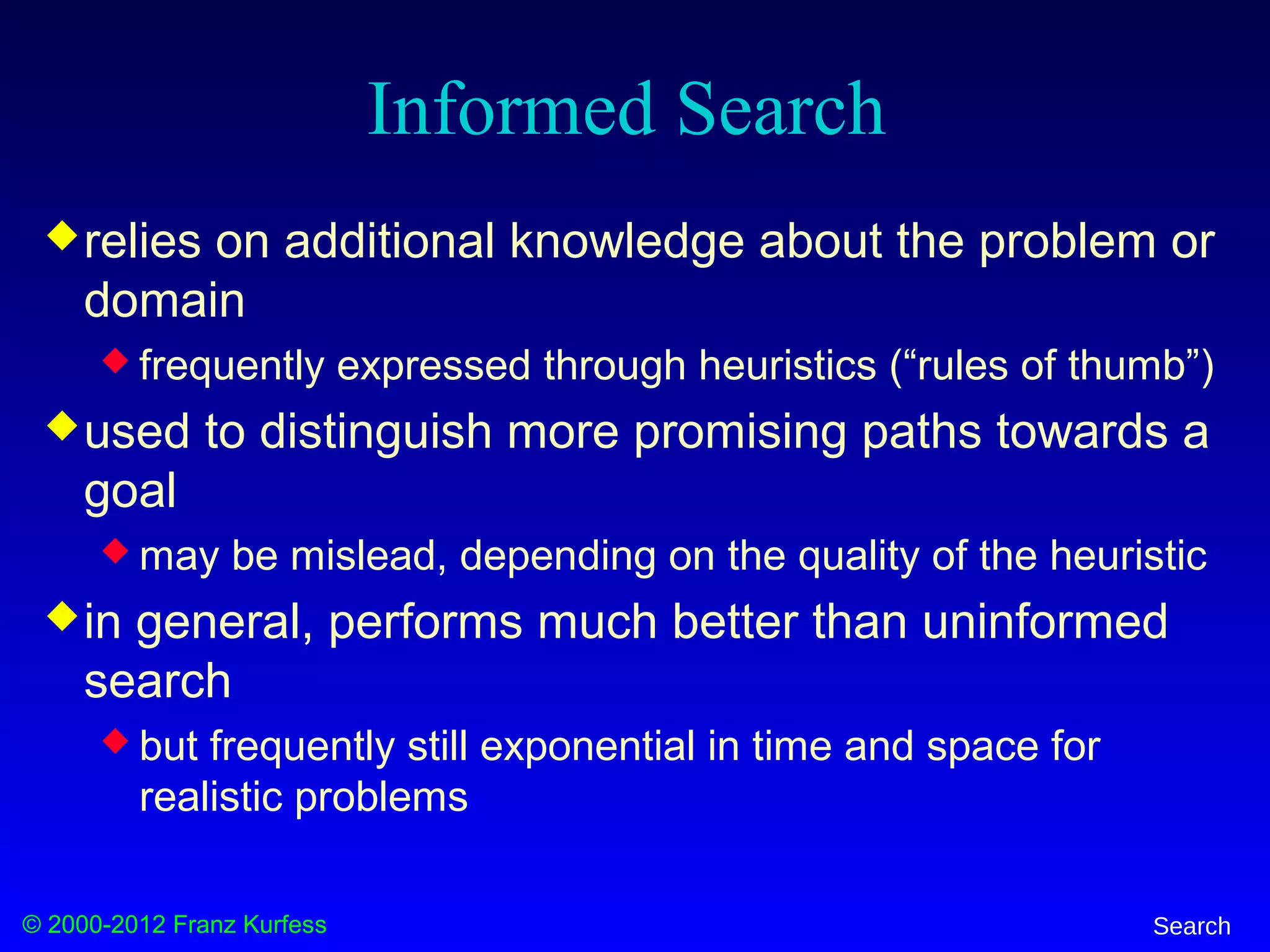 © 2000-2012 Franz Kurfess Search
Informed Search
relies on additional knowledge about the problem or
domain
 frequently expressed through heuristics (“rules of thumb”)
used to distinguish more promising paths towards a
goal
 may be mislead, depending on the quality of the heuristic
in general, performs much better than uninformed
search
 but frequently still exponential in time and space for
realistic problems
 