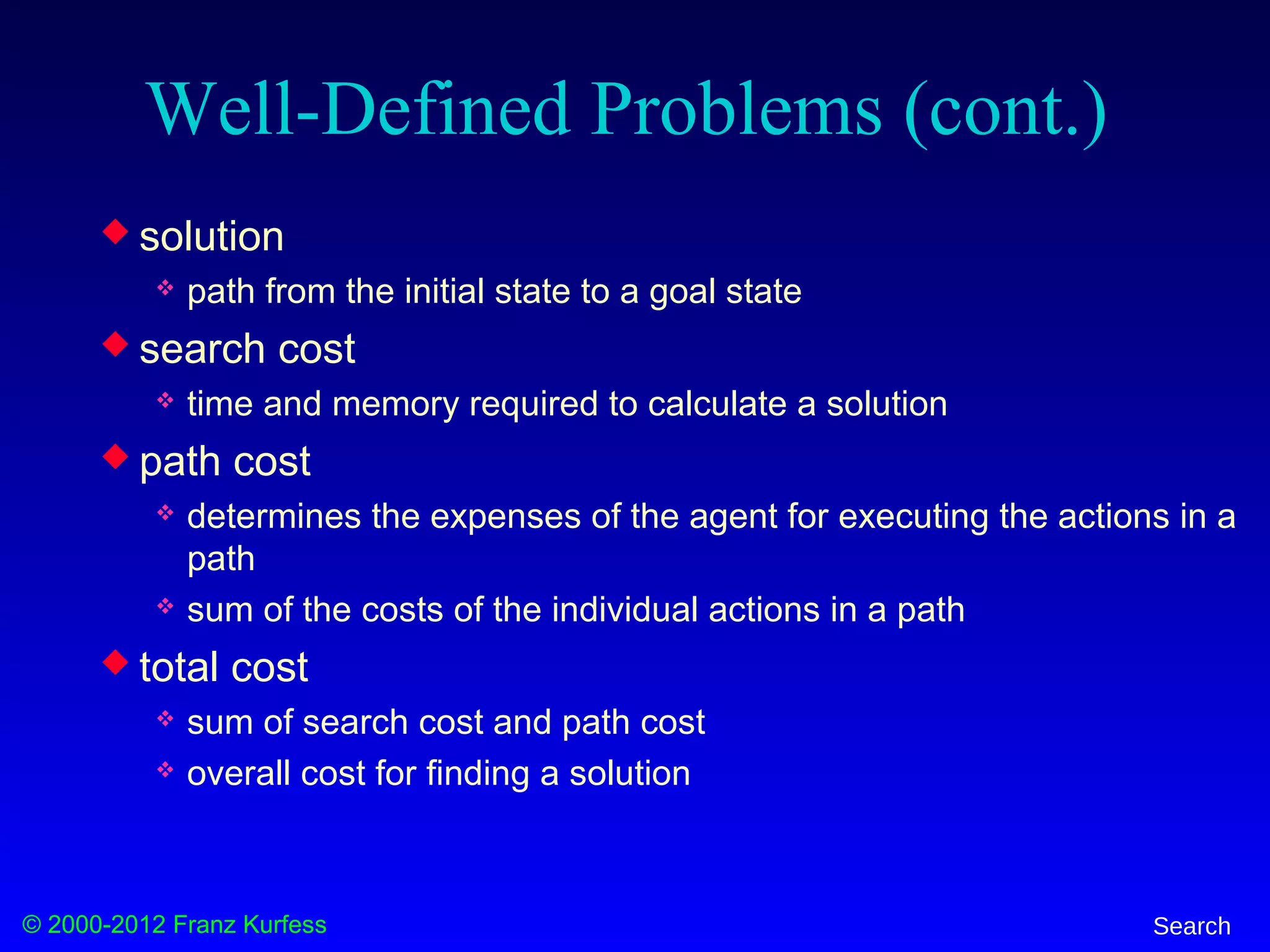© 2000-2012 Franz Kurfess Search
Well-Defined Problems (cont.)
 solution
 path from the initial state to a goal state
 search cost
 time and memory required to calculate a solution
 path cost
 determines the expenses of the agent for executing the actions in a
path
 sum of the costs of the individual actions in a path
 total cost
 sum of search cost and path cost
 overall cost for finding a solution
 
