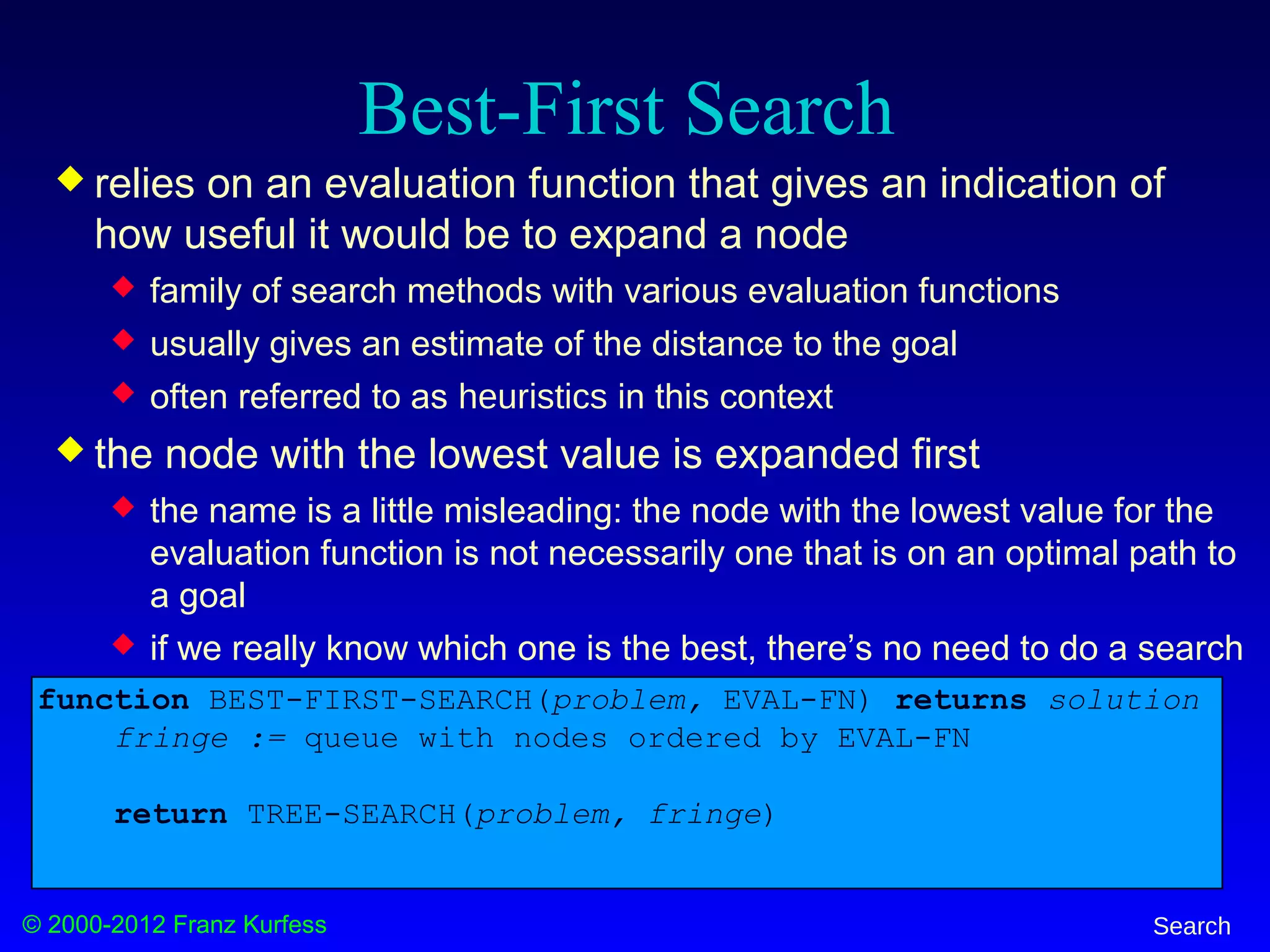 © 2000-2012 Franz Kurfess Search
Best-First Search
 relies on an evaluation function that gives an indication of
how useful it would be to expand a node
 family of search methods with various evaluation functions
 usually gives an estimate of the distance to the goal
 often referred to as heuristics in this context
 the node with the lowest value is expanded first
 the name is a little misleading: the node with the lowest value for the
evaluation function is not necessarily one that is on an optimal path to
a goal
 if we really know which one is the best, there’s no need to do a search
function BEST-FIRST-SEARCH(problem, EVAL-FN) returns solution
fringe := queue with nodes ordered by EVAL-FN
return TREE-SEARCH(problem, fringe)
 