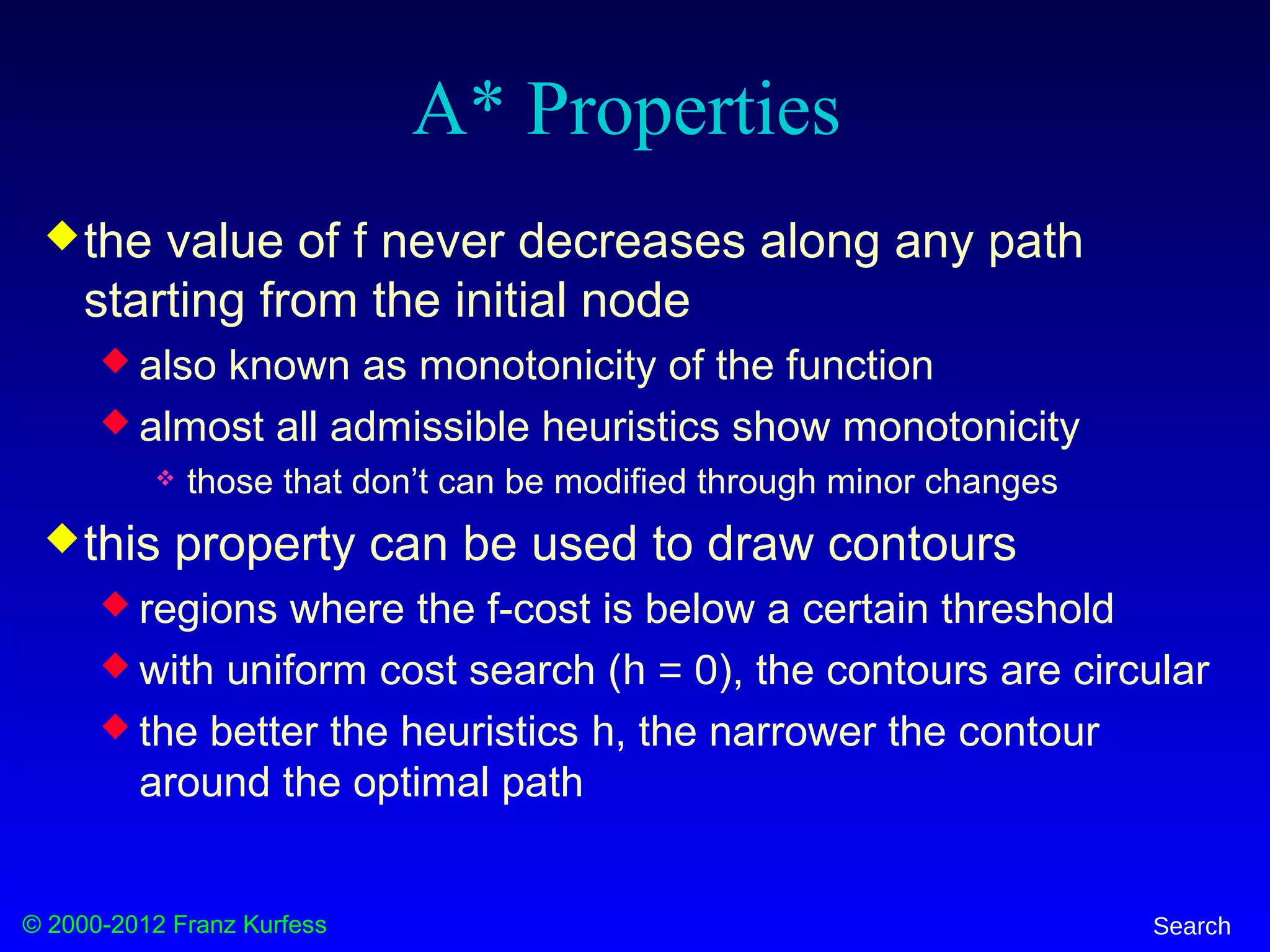 © 2000-2012 Franz Kurfess Search
A* Properties
the value of f never decreases along any path
starting from the initial node
 also known as monotonicity of the function
 almost all admissible heuristics show monotonicity
 those that don’t can be modified through minor changes
this property can be used to draw contours
 regions where the f-cost is below a certain threshold
 with uniform cost search (h = 0), the contours are circular
 the better the heuristics h, the narrower the contour
around the optimal path
 