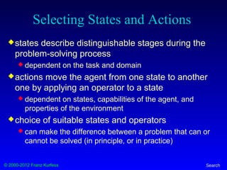 © 2000-2012 Franz Kurfess Search
Selecting States and Actions
states describe distinguishable stages during the
problem-solving process
 dependent on the task and domain
actions move the agent from one state to another
one by applying an operator to a state
 dependent on states, capabilities of the agent, and
properties of the environment
choice of suitable states and operators
 can make the difference between a problem that can or
cannot be solved (in principle, or in practice)
 