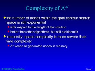 © 2000-2012 Franz Kurfess Search
Complexity of A*
the number of nodes within the goal contour search
space is still exponential
 with respect to the length of the solution
 better than other algorithms, but still problematic
frequently, space complexity is more severe than
time complexity
 A* keeps all generated nodes in memory
 