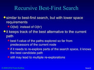 © 2000-2012 Franz Kurfess Search
Recursive Best-First Search
similar to best-first search, but with lower space
requirements
 O(bd) instead of O(bm
)
it keeps track of the best alternative to the current
path
 best f-value of the paths explored so far from
predecessors of the current node
 if it needs to re-explore parts of the search space, it knows
the best candidate path
 still may lead to multiple re-explorations
 