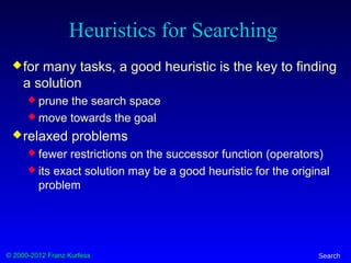 © 2000-2012 Franz Kurfess Search
Heuristics for Searching
for many tasks, a good heuristic is the key to finding
a solution
 prune the search space
 move towards the goal
relaxed problems
 fewer restrictions on the successor function (operators)
 its exact solution may be a good heuristic for the original
problem
 