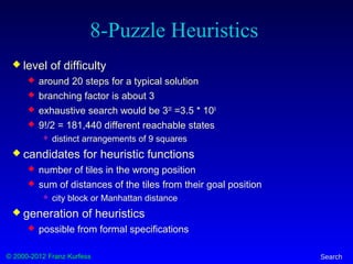 © 2000-2012 Franz Kurfess Search
8-Puzzle Heuristics
 level of difficulty
 around 20 steps for a typical solution
 branching factor is about 3
 exhaustive search would be 320
=3.5 * 109
 9!/2 = 181,440 different reachable states
 distinct arrangements of 9 squares
 candidates for heuristic functions
 number of tiles in the wrong position
 sum of distances of the tiles from their goal position
 city block or Manhattan distance
 generation of heuristics
 possible from formal specifications
 