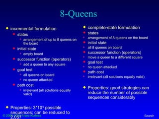 © 2000-2012 Franz Kurfess Search
8-Queens
 incremental formulation
 states
 arrangement of up to 8 queens on
the board
 initial state
 empty board
 successor function (operators)
 add a queen to any square
 goal test
 all queens on board
 no queen attacked
 path cost
 irrelevant (all solutions equally
valid)
 Properties: 3*1014
possible
sequences; can be reduced to
2,057
 complete-state formulation
 states
 arrangement of 8 queens on the board
 initial state
 all 8 queens on board
 successor function (operators)
 move a queen to a different square
 goal test
 no queen attacked
 path cost
 irrelevant (all solutions equally valid)
 Properties: good strategies can
reduce the number of possible
sequences considerably
 