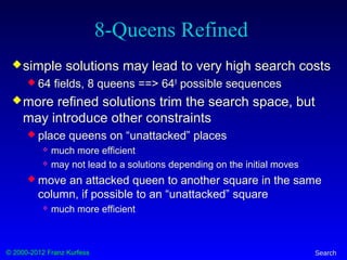 © 2000-2012 Franz Kurfess Search
8-Queens Refined
simple solutions may lead to very high search costs
 64 fields, 8 queens ==> 648
possible sequences
more refined solutions trim the search space, but
may introduce other constraints
 place queens on “unattacked” places
 much more efficient
 may not lead to a solutions depending on the initial moves
 move an attacked queen to another square in the same
column, if possible to an “unattacked” square
 much more efficient
 