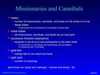 © 2000-2012 Franz Kurfess Search
Missionaries and Cannibals
 states
 number of missionaries, cannibals, and boats on the banks of a river
 illegal states
 missionaries are outnumbered by cannibals on either bank
 initial states
 all missionaries, cannibals, and boats are on one bank
 successor function (operators)
 transport a set of up to two participants to the other bank
 {1 missionary} | { 1cannibal} | {2 missionaries} | {2 cannibals} |
{1 missionary and 1 cannibal}
 goal test
 nobody left on the initial river bank
 path cost
 number of crossings
also known as “goats and cabbage”, “wolves and sheep”, etc
 
