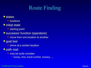 © 2000-2012 Franz Kurfess Search
Route Finding
 states
 locations
 initial state
 starting point
 successor function (operators)
 move from one location to another
 goal test
 arrive at a certain location
 path cost
 may be quite complex
 money, time, travel comfort, scenery, ...
 