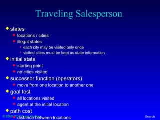 © 2000-2012 Franz Kurfess Search
Traveling Salesperson
 states
 locations / cities
 illegal states
 each city may be visited only once
 visited cities must be kept as state information
 initial state
 starting point
 no cities visited
 successor function (operators)
 move from one location to another one
 goal test
 all locations visited
 agent at the initial location
 path cost
 distance between locations
 